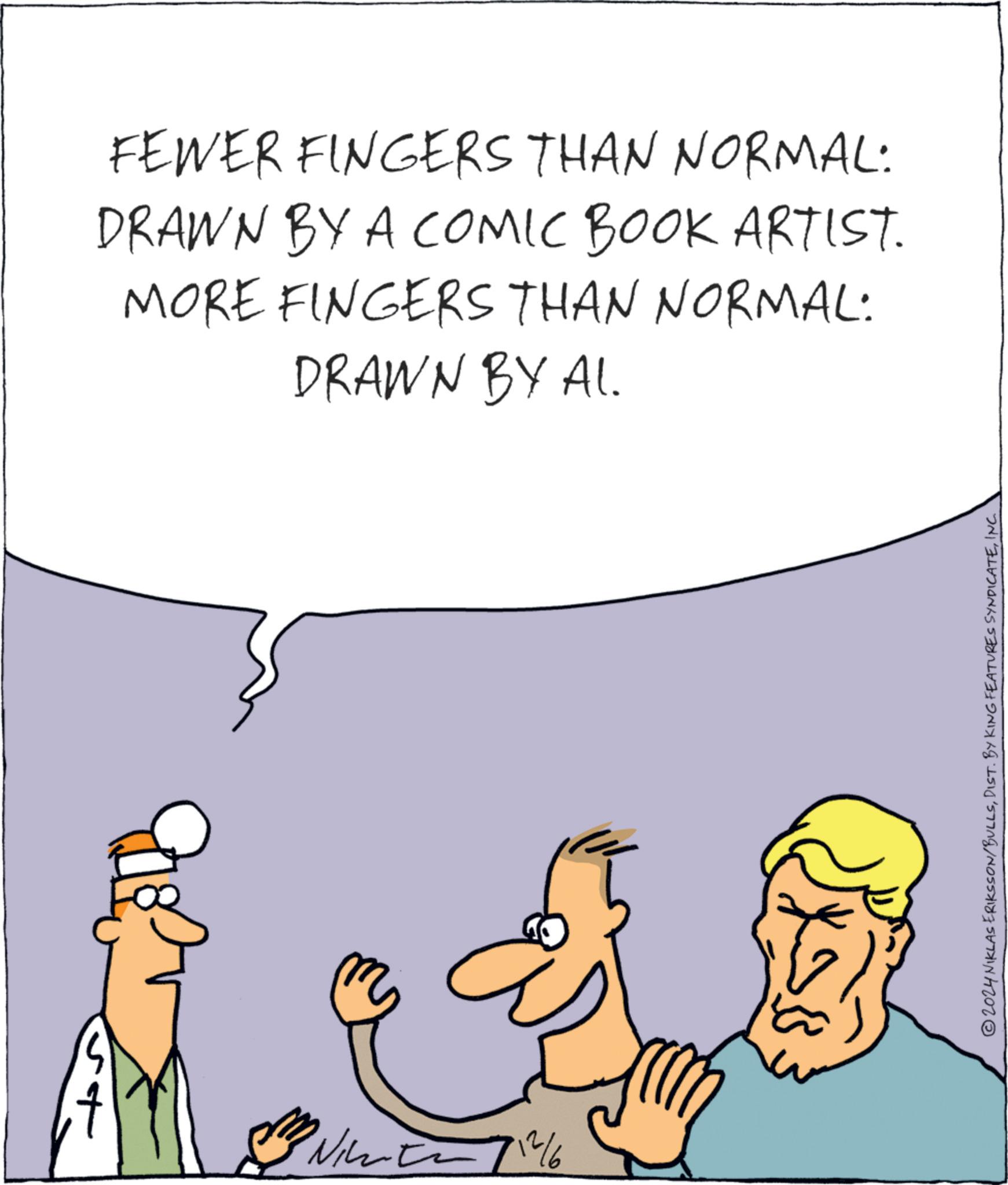 Line OCR: FEWER FINGERS THAN NORMAL: DRAWN BY A COMIC BOOK ARTIST. MORE FINGERS THAN NORMAL: DRAWN BY AL. N 712/6 © 2024 NIKLAS ERIKSSON/BULLSINC. FEWER FINGERS THAN NORMAL : DRAWN BY A COMIC BOOK ARTIST . MORE FINGERS THAN NORMAL : DRAWN BY AL . N 712/6 © 2024 NIKLAS ERIKSSON / BULLSDIST . BY KING FEATURES SYNDICATEINC .