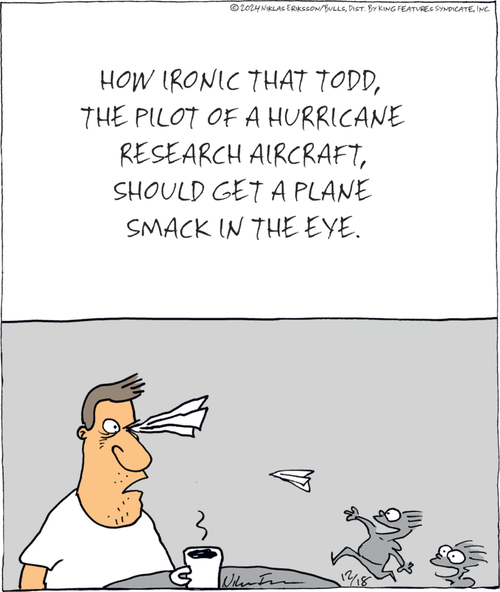 Handwriting OCR: 2024 NIKLAS ERIKSSON/BULLSINC. HOW IRONIC THAT TODDTHE PILOT OF A HURRICANE RESEARCH AIRCRAFTSHOULD GET A PLANE SMACK IN THE EYE. Nik 12/18 2024 NIKLAS ERIKSSON / BULLSDIST . BY KING FEATURES SYNDICATEINC . HOW IRONIC THAT TODDTHE PILOT OF A HURRICANE RESEARCH AIRCRAFTSHOULD GET A PLANE SMACK IN THE EYE . Nik 12/18