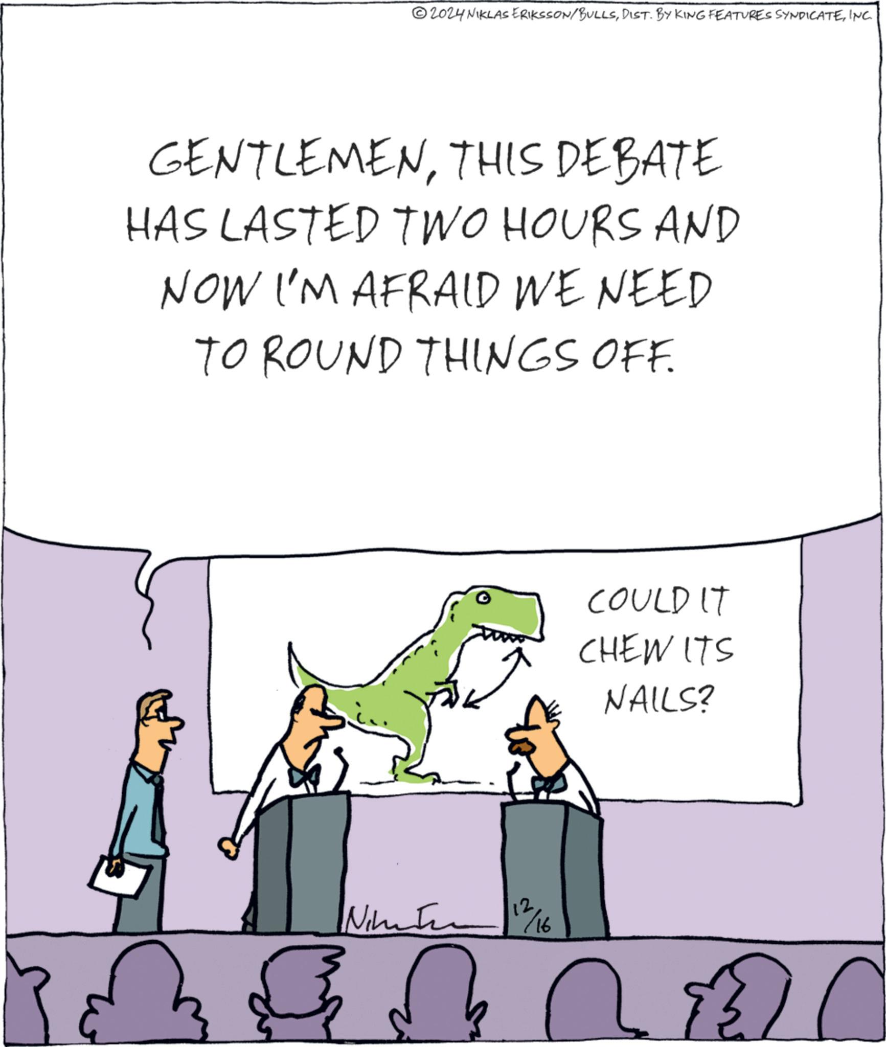 Happy OCR: 2024 NIKLAS ERIKSSON/BULLSINC. GENTLEMENTHIS DEBATE HAS LASTED TWO HOURS AND NOW I'M AFRAID WE NEED TO ROUND THINGS OFF. Nimati COULD IT CHEW ITS NAILS? 112/16 ?? 2024 NIKLAS ERIKSSON / BULLSDIST . BY KING FEATURES SYNDICATEINC . GENTLEMENTHIS DEBATE HAS LASTED TWO HOURS AND NOW I'M AFRAID WE NEED TO ROUND THINGS OFF . Nimati COULD IT CHEW ITS NAILS ? 112/16 ??