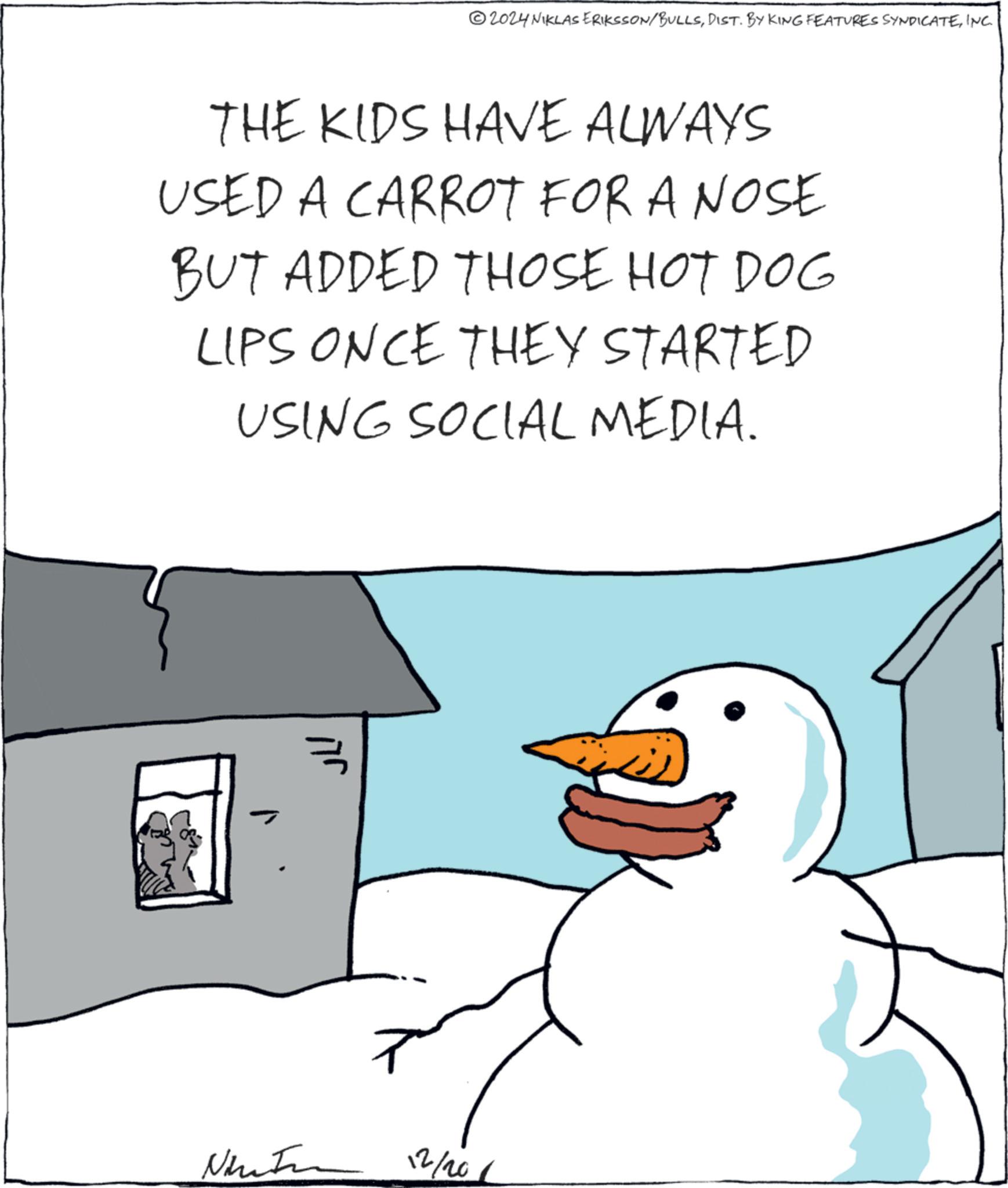 Art OCR: 2024 NIKLAS ERIKSSON/BULLSINC. THE KIDS HAVE ALWAYS USED A CARROT FOR A NOSE BUT ADDED THOSE HOT DOG LIPS ONCE THEY STARTED USING SOCIAL MEDIA. ???? Ninaton 12/201 2024 NIKLAS ERIKSSON / BULLSDIST . BY KING FEATURES SYNDICATEINC . THE KIDS HAVE ALWAYS USED A CARROT FOR A NOSE BUT ADDED THOSE HOT DOG LIPS ONCE THEY STARTED USING SOCIAL MEDIA . ???? Ninaton 12/201
