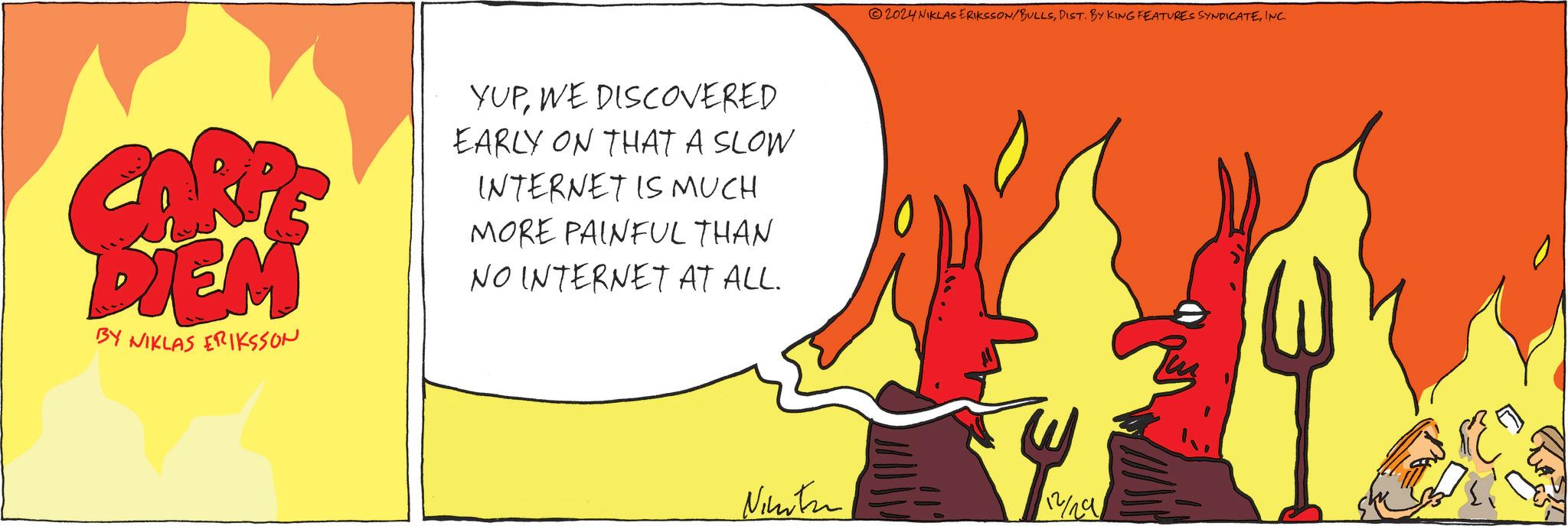 Tail OCR: CARR DIEM BY NIKLAS ERIKSSON YUPWE DISCOVERED EARLY ON THAT A SLOW INTERNET IS MUCH MORE PAINFUL THAN NO INTERNET AT ALL. 2024 NIKLAS ERIKSSON/BULLSINC. Ninten 112/29 CARR DIEM BY NIKLAS ERIKSSON YUPWE DISCOVERED EARLY ON THAT A SLOW INTERNET IS MUCH MORE PAINFUL THAN NO INTERNET AT ALL . 2024 NIKLAS ERIKSSON / BULLSDIST . BY KING FEATURES SYNDICATEINC . Ninten 112/29