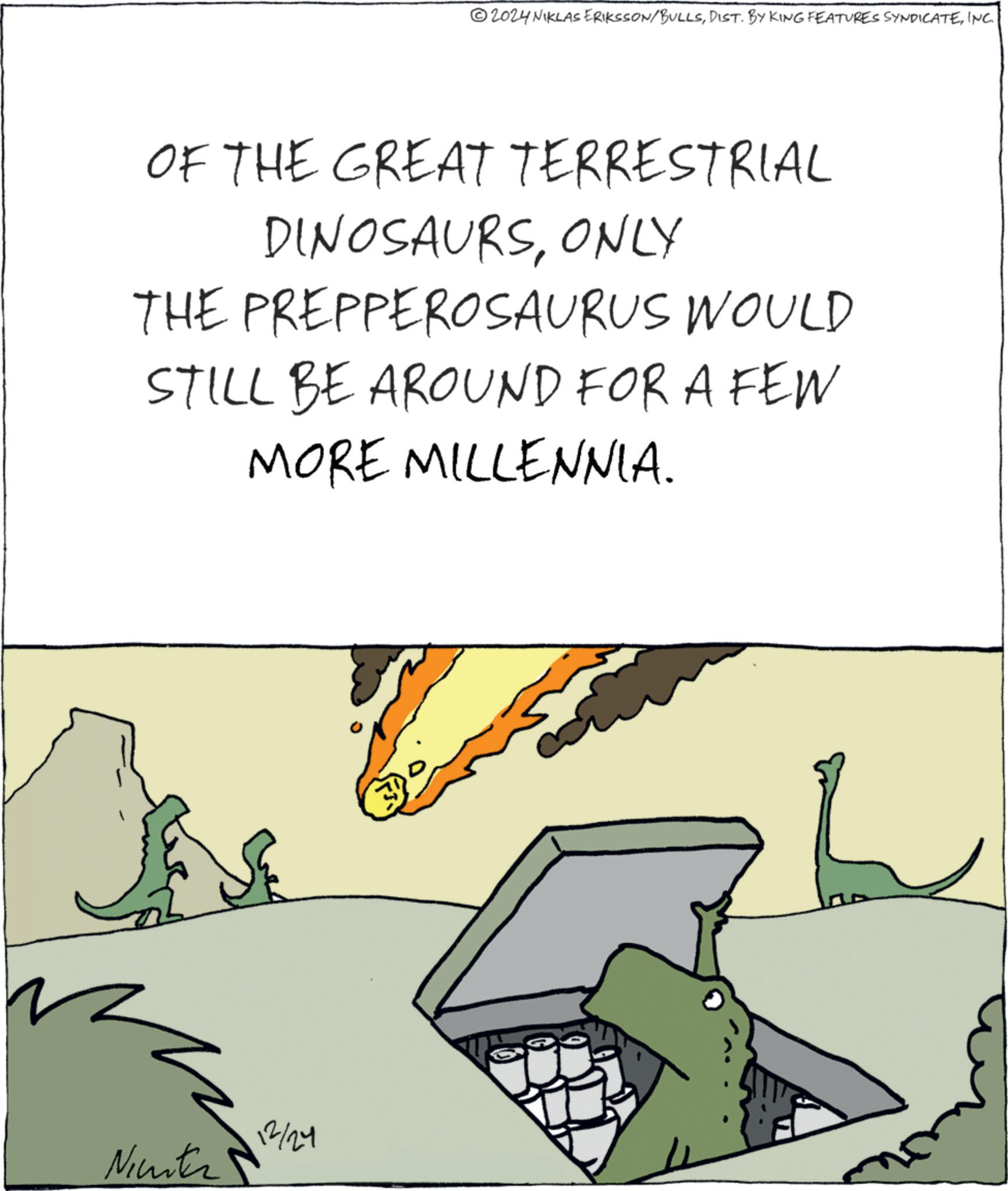 INC. OF THE GREAT TERRESTRIAL DINOSAURSONLY THE PREPPEROSAURUS WOULD STILL BE AROUND FOR A FEW MORE MILLENNIA. Nichter 12/24 2024 NIKLAS ERIKSSON / BULLSDIST . BY KING FEATURES SYNDICATEINC . OF THE GREAT TERRESTRIAL DINOSAURSONLY THE PREPPEROSAURUS WOULD STILL BE AROUND FOR A FEW MORE MILLENNIA . Nichter 12/24