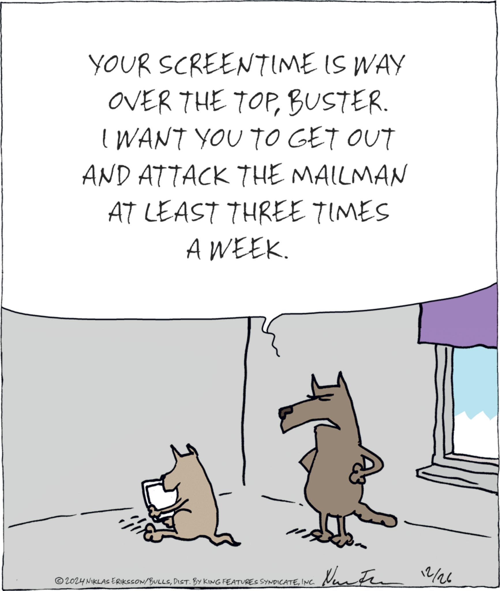 Animation OCR: YOUR SCREENTIME IS WAY OVER THE TOPBUSTER. I WANT YOU TO GET OUT AND ATTACK THE MAILMAN AT LEAST THREE TIMES A WEEK. 2024 NIKLAS ERIKSSON/BULLSINC. N 12/26 YOUR SCREENTIME IS WAY OVER THE TOPBUSTER . I WANT YOU TO GET OUT AND ATTACK THE MAILMAN AT LEAST THREE TIMES A WEEK . 2024 NIKLAS ERIKSSON / BULLSDIST . BY KING FEATURES SYNDICATEINC . N 12/26