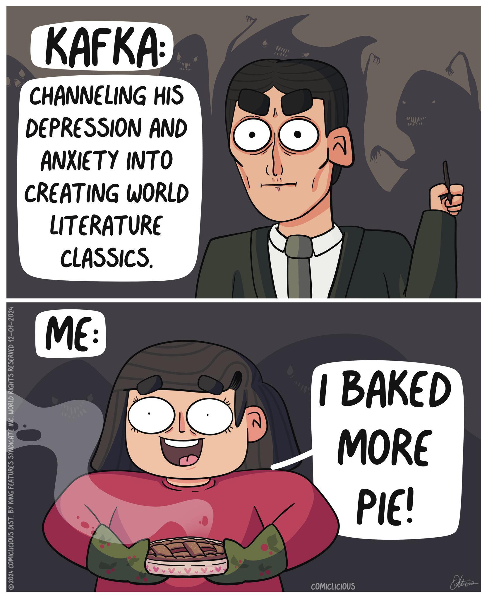 Fictional character OCR: KAFKA CHANNELING HIS DEPRESSION AND ANXIETY INTO CREATING WORLD LITERATURE CLASSICS. ME: C ?? I BAKED MORE PIE! 2024 COMICLICIOUS DIST. BY KING FEATURES SYNDICATE INC. WORLD RIGHTS RESERVED 12-01-2024 COMICLICIOUS KAFKA CHANNELING HIS DEPRESSION AND ANXIETY INTO CREATING WORLD LITERATURE CLASSICS . ME : C ?? I BAKED MORE PIE ! 2024 COMICLICIOUS DIST . BY KING FEATURES SYNDICATE INC . WORLD RIGHTS RESERVED 12-01-2024 COMICLICIOUS