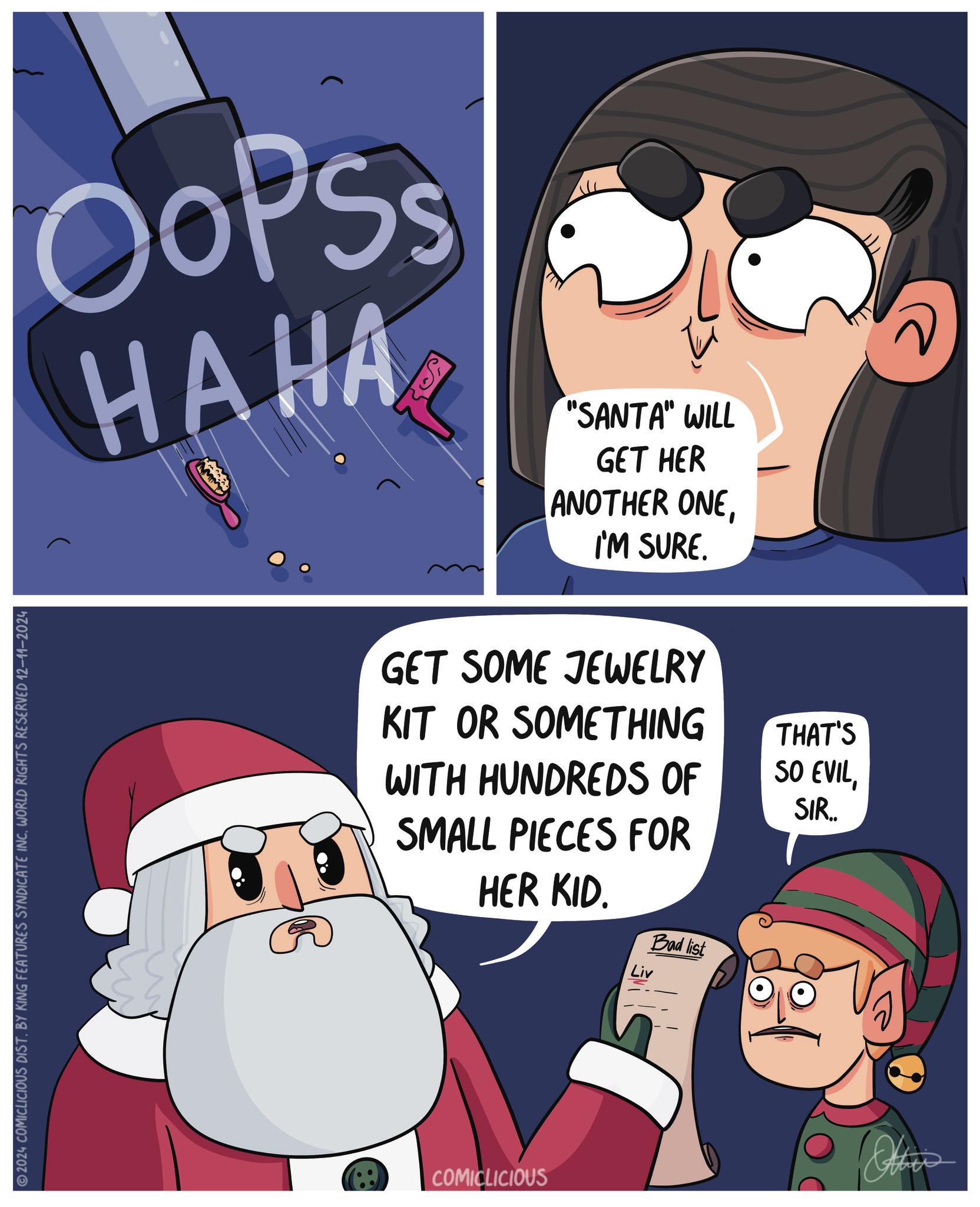 Happy OCR: 2024 COMICLICIOUS DIST. BY KING FEATURES SYNDICATE INC. WORLD RIGHTS RESERVED 12-11-2024 OOPSS HAHA "SANTA" WILL GET HER ANOTHER ONEI'M SURE. GET SOME JEWELRY KIT OR SOMETHING WITH HUNDREDS OF SMALL PIECES FOR HER KID. Bad list THAT'S SO EVILSIR.. COMICLICIOUS 2024 COMICLICIOUS DIST . BY KING FEATURES SYNDICATE INC . WORLD RIGHTS RESERVED 12-11-2024 OOPSS HAHA " SANTA " WILL GET HER ANOTHER ONEI'M SURE . GET SOME JEWELRY KIT OR SOMETHING WITH HUNDREDS OF SMALL PIECES FOR HER KID . Bad list THAT'S SO EVILSIR .. COMICLICIOUS