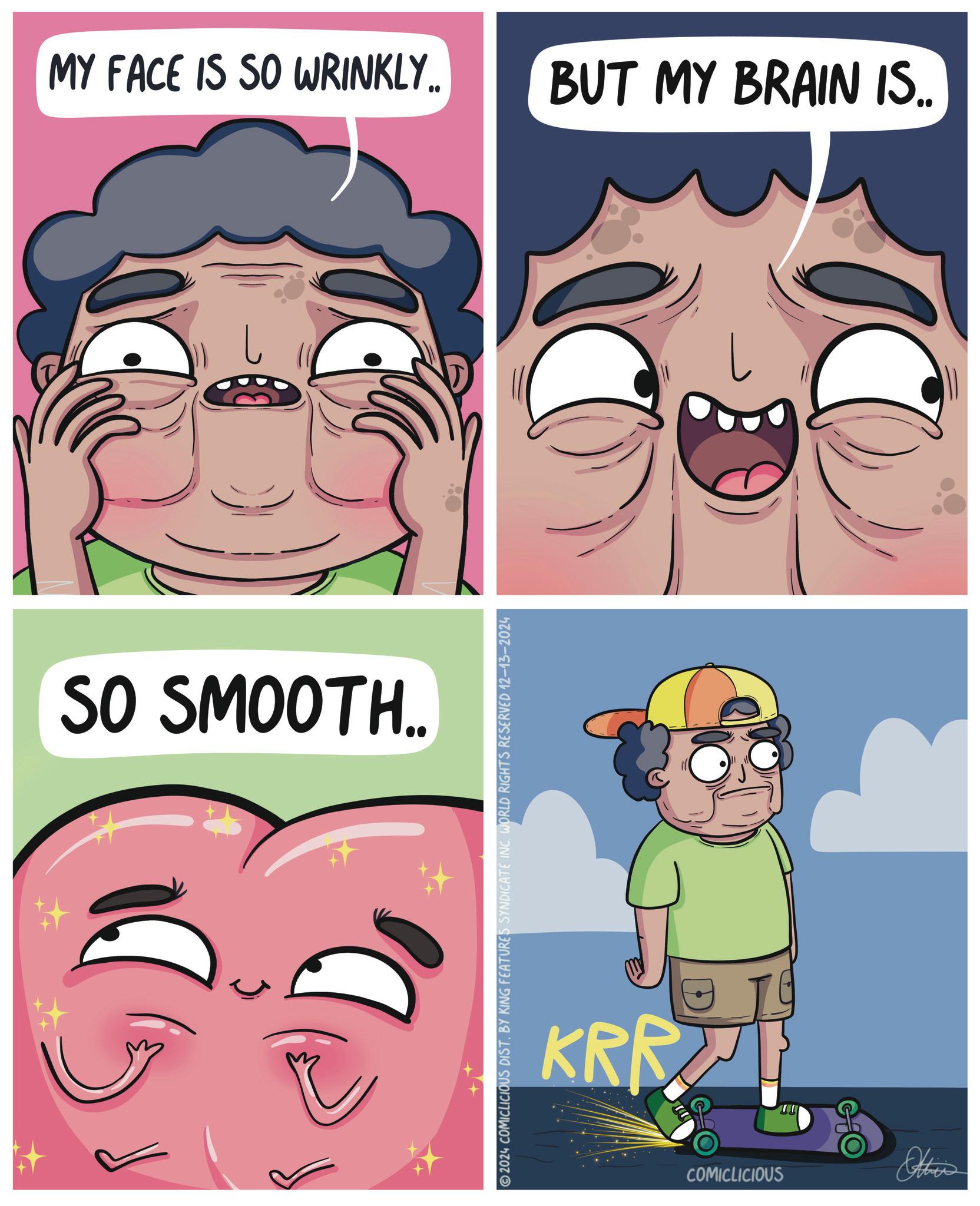 Fictional character OCR: MY FACE IS SO WRINKLY.. BUT MY BRAIN IS.. SO SMOOTH.. 2024 COMICLICIOUS DIST. BY KING FEATURES SYNDICATE INC. WORLD RIGHTS RESERVED 12-13-2024 KRR COMICLICIOUS Othis D MY FACE IS SO WRINKLY .. BUT MY BRAIN IS .. SO SMOOTH .. 2024 COMICLICIOUS DIST . BY KING FEATURES SYNDICATE INC . WORLD RIGHTS RESERVED 12-13-2024 KRR COMICLICIOUS Othis D