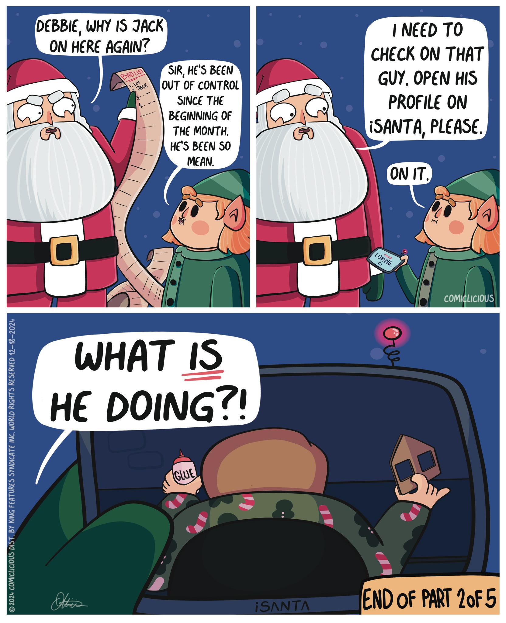 Fiction OCR: DEBBIEWHY IS JACK ON HERE AGAIN? BAD LIST 1. LIV JACK SIRHE'S BEEN OUT OF CONTROL SINCE THE BEGINNING OF THE MONTH. HE'S BEEN SO MEAN. I NEED TO CHECK ON THAT GUY. OPEN HIS PROFILE ON ¡SANTAPLEASE. ON IT. 2024 COMICLICIOUS DIST. BY KING FEATURES SYNDICATE INC. WORLD RIGHTS RESERVED 12-18-2024 WHAT IS HE DOING?! Otties GLUE ¡SANTA LOADING... 0 ???? COMICLICIOUS ¡SANTA END OF PART 2 OF 5 DEBBIEWHY IS JACK ON HERE AGAIN ? BAD LIST 1. LIV JACK SIRHE'S BEEN OUT OF CONTROL SINCE THE BEGINNING OF THE MONTH . HE'S BEEN SO MEAN . I NEED TO CHECK ON THAT GUY . OPEN HIS PROFILE ON ¡ SANTAPLEASE . ON IT . 2024 COMICLICIOUS DIST . BY KING FEATURES SYNDICATE INC . WORLD RIGHTS RESERVED 12-18-2024 WHAT IS HE DOING ?! Otties GLUE ¡ SANTA LOADING ... 0 ???? COMICLICIOUS ¡ SANTA END OF PART 2 OF 5