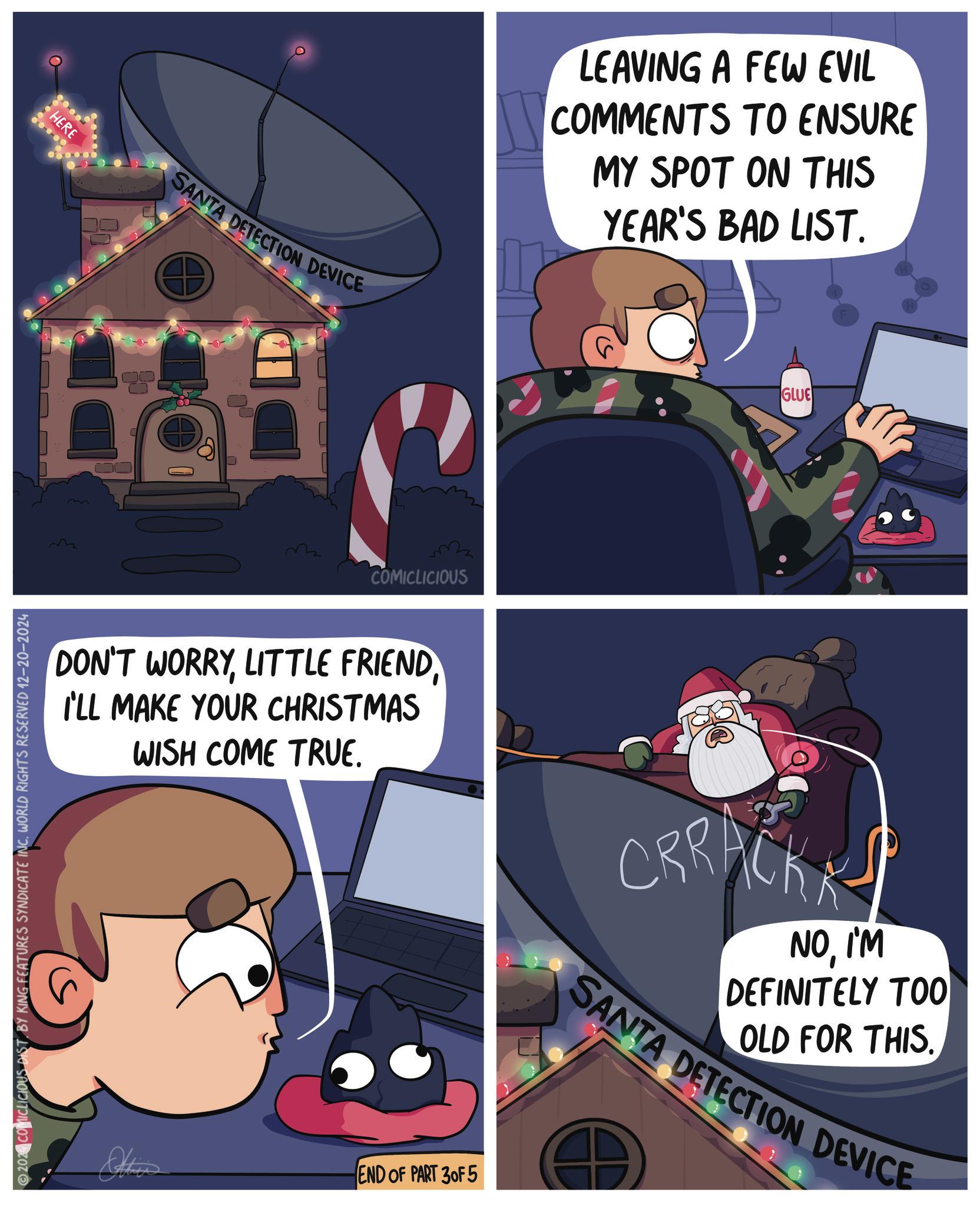 Comics OCR: 2024 COMICLICIOUS DIST. BY KING FEATURES SYNDICATE INC. WORLD RIGHTS RESERVED 12-20-2024 HERE SANTA DETECTION DEVICE ? COMICLICIOUS DON'T WORRYLITTLE FRIEND I'LL MAKE YOUR CHRISTMAS WISH COME TRUE. Othe END OF PART 30F 5 ? LEAVING A FEW EVIL COMMENTS TO ENSURE MY SPOT ON THIS YEAR'S BAD LIST. GLUE CRRACK NOI'M DEFINITELY TOO OLD FOR THIS. SANTA DETECTION DEVICE 2024 COMICLICIOUS DIST . BY KING FEATURES SYNDICATE INC . WORLD RIGHTS RESERVED 12-20-2024 HERE SANTA DETECTION DEVICE ? COMICLICIOUS DON'T WORRYLITTLE FRIEND I'LL MAKE YOUR CHRISTMAS WISH COME TRUE . Othe END OF PART 30F 5 ? LEAVING A FEW EVIL COMMENTS TO ENSURE MY SPOT ON THIS YEAR'S BAD LIST . GLUE CRRACK NOI'M DEFINITELY TOO OLD FOR THIS . SANTA DETECTION DEVICE