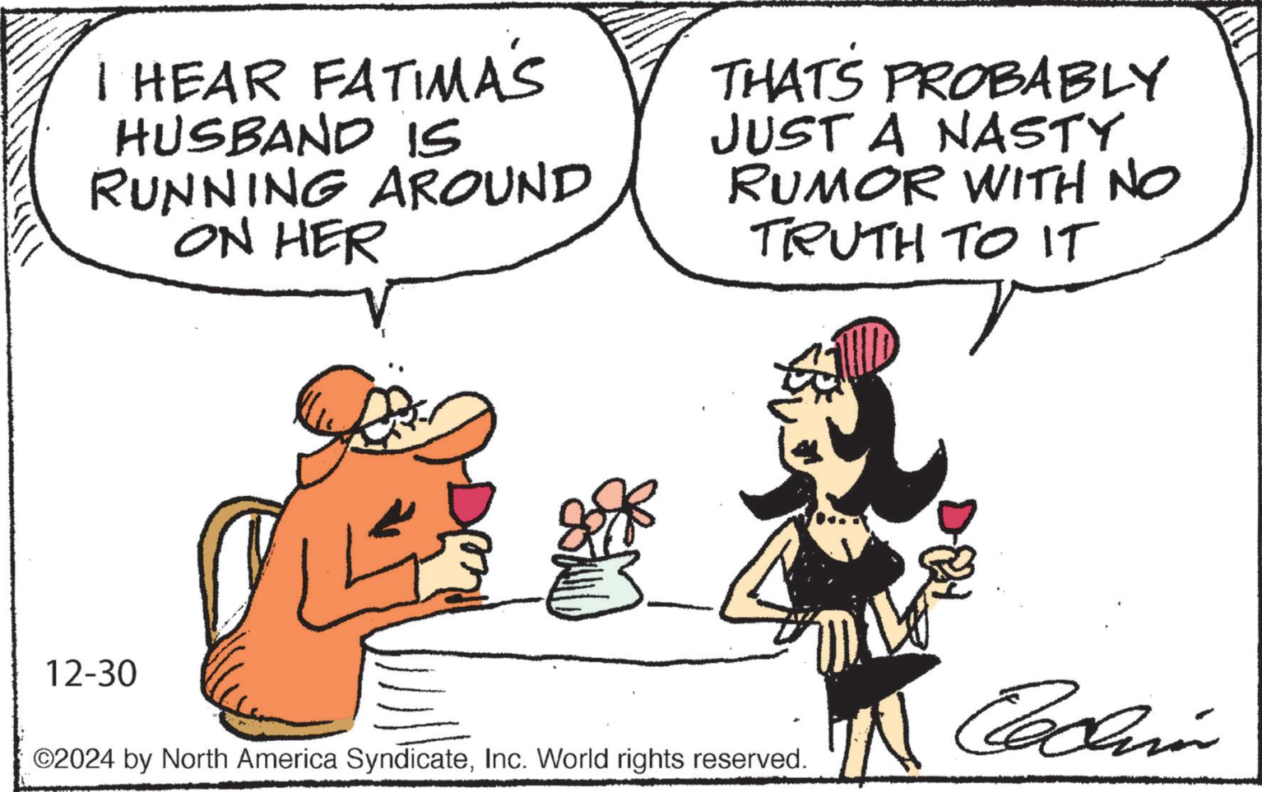 Fiction OCR: I HEAR FATIMA'S HUSBAND is RUNNING AROUND ON HER THATS PROBABLY JUST A NASTY RUMOR WITH NO TRUTH TO IT 12-30 ©2024 by North America SyndicateInc. World rights reserved. Codin I HEAR FATIMA'S HUSBAND is RUNNING AROUND ON HER THATS PROBABLY JUST A NASTY RUMOR WITH NO TRUTH TO IT 12-30 © 2024 by North America SyndicateInc. World rights reserved . Codin