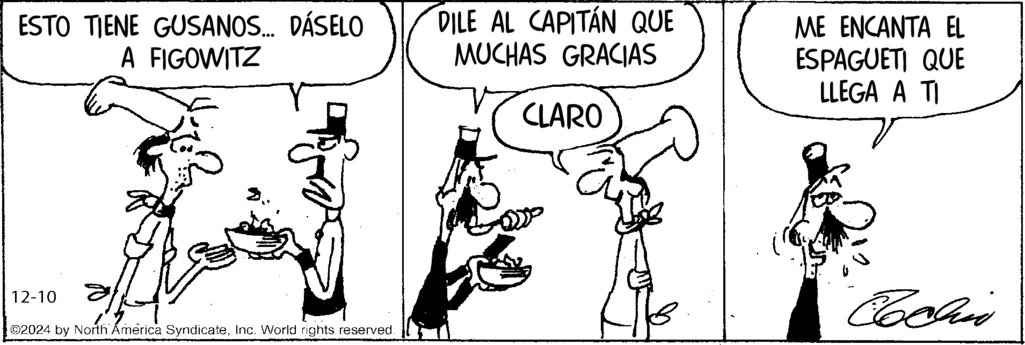 Line art OCR: ESTO TIENE GUSANOS... DÁSELO A FIGOWITZ DILE AL CAPITÁN QUE MUCHAS GRACIAS CLARO ME ENCANTA EL ESPAGUETI QUE LLEGA A TI 12-10 ©2024 by North America SyndicateInc. World rights reserved. Cochin ESTO TIENE GUSANOS ... DÁSELO A FIGOWITZ DILE AL CAPITÁN QUE MUCHAS GRACIAS CLARO ME ENCANTA EL ESPAGUETI QUE LLEGA A TI 12-10 © 2024 by North America SyndicateInc. World rights reserved . Cochin