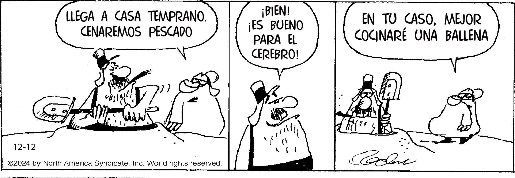 Line art OCR: LLEGA A CASA TEMPRANO. CENAREMOS PESCADO ¡BIEN! ¡ES BUENO PARA EL CEREBRO! EN TU CASOMEJOR COCINARÉ UNA BALLENA ? 12-12 ©2024 by North America SyndicateInc. World rights reserved. or Caddic LLEGA A CASA TEMPRANO . CENAREMOS PESCADO ¡ BIEN ! ¡ ES BUENO PARA EL CEREBRO ! EN TU CASOMEJOR COCINARÉ UNA BALLENA ? 12-12 © 2024 by North America SyndicateInc. World rights reserved . or Caddic