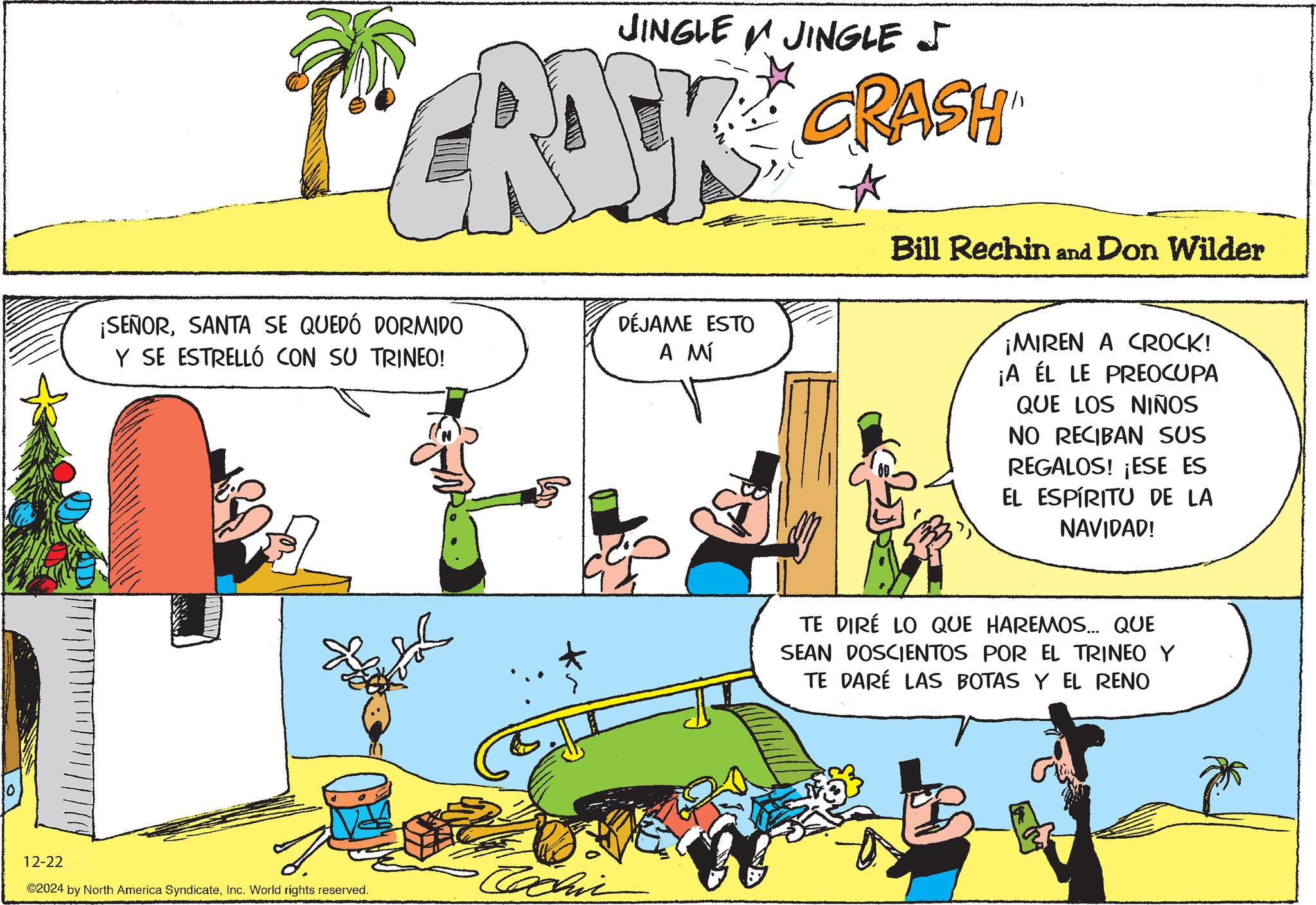 Publication OCR: JINGLE JINGLE J CRAK CRASH ¡SEÑORSANTA SE QUEDÓ DORMIDO Y SE ESTRELLÓ CON SU TRINEO! 12-22 ©2024 by North America SyndicateInc. World rights reserved. Eachin DÉJAME ESTO A MÍ Bill Rechin and Don Wilder ¡MIREN A CROCK! ¡A ÉL LE PREOCUPA QUE LOS NIÑOS NO RECIBAN SUS REGALOS! ¡ESE ES EL ESPÍRITU DE LA NAVIDAD! TE DIRE LO QUE HAREMOS... QUE SEAN DOSCIENTOS POR EL TRINEO Y TE DARÉ LAS BOTAS Y EL RENO JINGLE JINGLE J CRAK CRASH ¡ SEÑORSANTA SE QUEDÓ DORMIDO Y SE ESTRELLÓ CON SU TRINEO ! 12-22 © 2024 by North America SyndicateInc. World rights reserved . Eachin DÉJAME ESTO A MÍ Bill Rechin and Don Wilder ¡ MIREN A CROCK ! ¡ A ÉL LE PREOCUPA QUE LOS NIÑOS NO RECIBAN SUS REGALOS ! ¡ ESE ES EL ESPÍRITU DE LA NAVIDAD ! TE DIRE LO QUE HAREMOS ... QUE SEAN DOSCIENTOS POR EL TRINEO Y TE DARÉ LAS BOTAS Y EL RENO