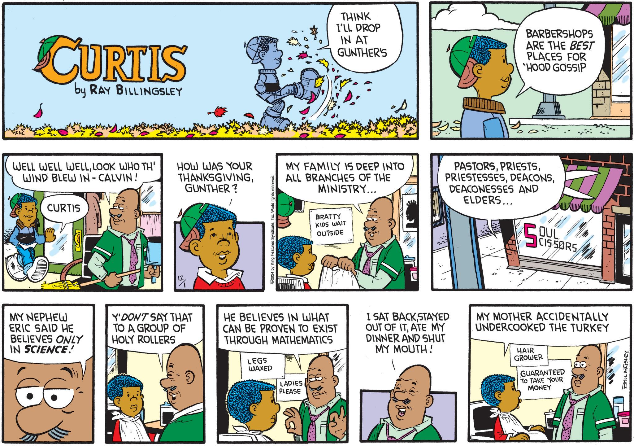 Sharing OCR: CURTIS by RAY BILLINGSLEY WELL WELL WELLLOOK WHO TH' WIND BLEW IN - CALVIN! CURTIS HOW WAS YOUR THANKSGIVINGGUNTHER? ©2024 by King Features SyndicateInc. World rights reserved. THINK I'LL DROP IN AT GUNTHER'S BARBERSHOPS ARE THE BEST PLACES FOR 'HOOD GOSSIP MY FAMILY IS DEEP INTO ALL BRANCHES OF THE MINISTRY... BRATTY KIDS WAIT OUTSIDE PASTORSDEACONESSES AND ELDERS... OUL CISSORS ? MY NEPHEW ERIC SAID HE BELIEVES ONLY IN SCIENCE! Y'DON'T SAY THAT TO A GROUP OF HOLY ROLLERS HE BELIEVES IN WHAT CAN BE PROVEN TO EXIST THROUGH MATHEMATICS LEGS WAXED LADIES PLEASE I SAT BACK STAYED OUT OF ITATE MY DINNER AND SHUT MY MOUTH! MY MOTHER ACCIDENTALLY UNDERCOOKED THE TURKEY HAIR GROWER GUARANTEED TO TAKE YOUR MONEY BILLINGSLEY D CURTIS by RAY BILLINGSLEY WELL WELL WELLLOOK WHO TH ' WIND BLEW IN - CALVIN ! CURTIS HOW WAS YOUR THANKSGIVINGGUNTHER ? © 2024 by King Features SyndicateInc. World rights reserved . THINK I'LL DROP IN AT GUNTHER'S BARBERSHOPS ARE THE BEST PLACES FOR ' HOOD GOSSIP MY FAMILY IS DEEP INTO ALL BRANCHES OF THE MINISTRY ... BRATTY KIDS WAIT OUTSIDE PASTORSDEACONESSES AND ELDERS ... OUL CISSORS ? MY NEPHEW ERIC SAID HE BELIEVES ONLY IN SCIENCE ! Y'DON'T SAY THAT TO A GROUP OF HOLY ROLLERS HE BELIEVES IN WHAT CAN BE PROVEN TO EXIST THROUGH MATHEMATICS LEGS WAXED LADIES PLEASE I SAT BACK STAYED OUT OF ITATE MY DINNER AND SHUT MY MOUTH ! MY MOTHER ACCIDENTALLY UNDERCOOKED THE TURKEY HAIR GROWER GUARANTEED TO TAKE YOUR MONEY BILLINGSLEY D
