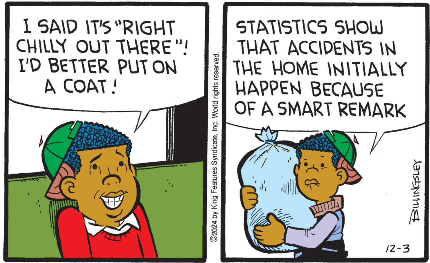 Conversation OCR: I SAID IT'S "RIGHT CHILLY OUT THERE"! I'D BETTER PUT ON A COAT! STATISTICS SHOW THAT ACCIDENTS IN THE HOME INITIALLY HAPPEN BECAUSE OF A SMART REMARK ©2024 by King Features SyndicateInc. World rights reserved. 12-3 BILLINGSLEY I SAID IT'S " RIGHT CHILLY OUT THERE " ! I'D BETTER PUT ON A COAT ! STATISTICS SHOW THAT ACCIDENTS IN THE HOME INITIALLY HAPPEN BECAUSE OF A SMART REMARK © 2024 by King Features SyndicateInc. World rights reserved . 12-3 BILLINGSLEY