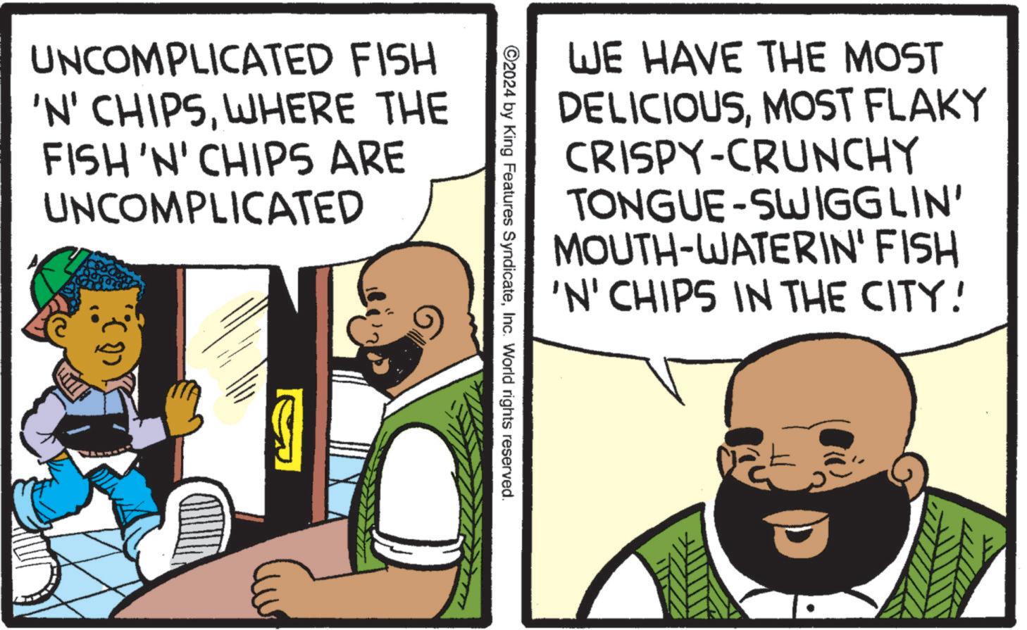Pleased OCR: UNCOMPLICATED FISH 'N' CHIPSWHERE THE FISH 'N' CHIPS ARE UNCOMPLICATED WE HAVE THE MOST DELICIOUSMOST FLAKY CRISPY-CRUNCHY TONGUE-SWIGGLIN' MOUTH-WATERIN' FISH 'N' CHIPS IN THE CITY! ©2024 by King Features SyndicateInc. World rights reserved. UNCOMPLICATED FISH ' N ' CHIPSWHERE THE FISH ' N ' CHIPS ARE UNCOMPLICATED WE HAVE THE MOST DELICIOUSMOST FLAKY CRISPY - CRUNCHY TONGUE - SWIGGLIN ' MOUTH - WATERIN ' FISH ' N ' CHIPS IN THE CITY ! © 2024 by King Features SyndicateInc. World rights reserved .