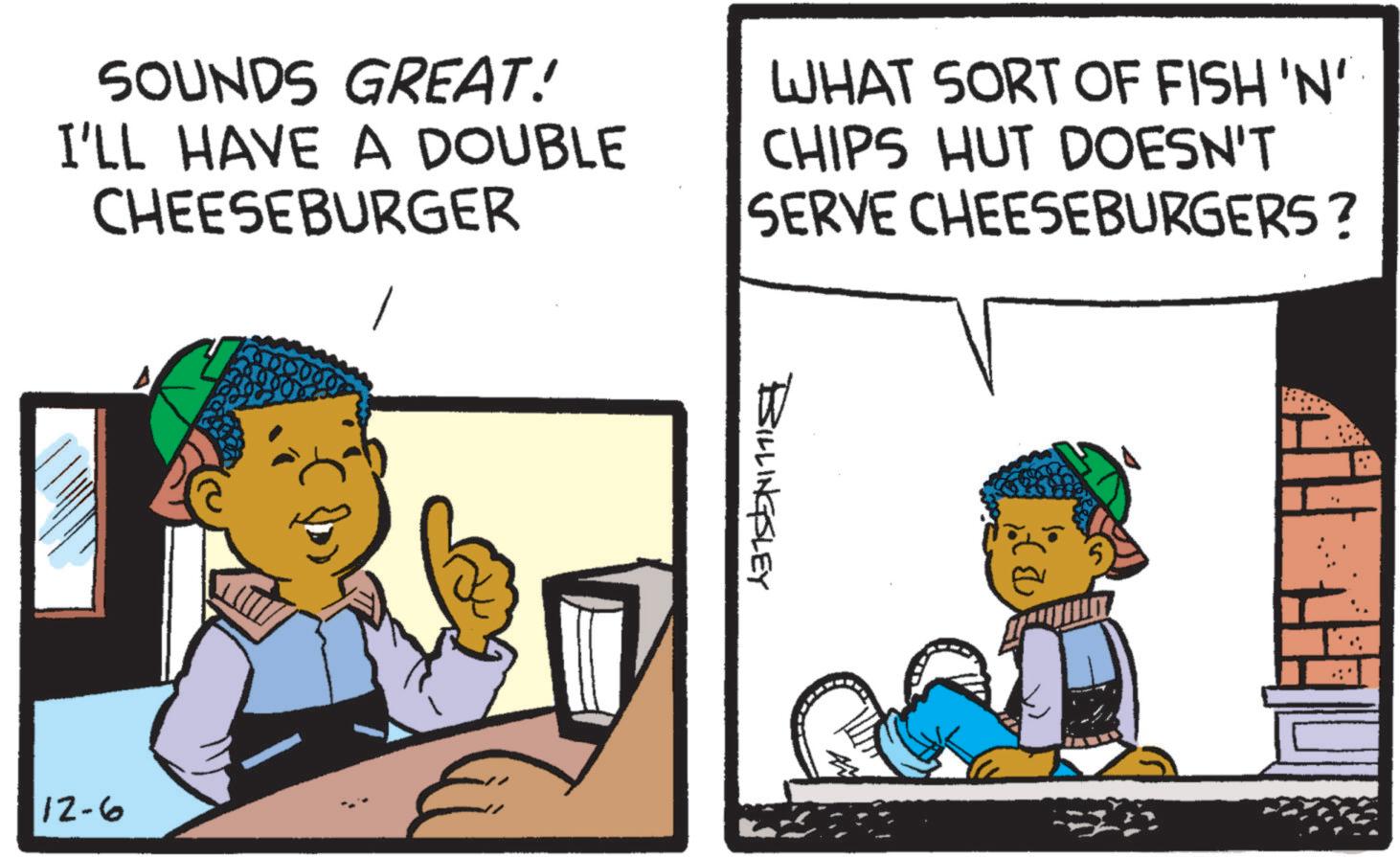 Conversation OCR: SOUNDS GREAT! I'LL HAVE A DOUBLE CHEESEBURGER WHAT SORT OF FISH 'N' CHIPS HUT DOESN'T SERVE CHEESEBURGERS? 12-6 BILLINGSLEY 5 SOUNDS GREAT ! I'LL HAVE A DOUBLE CHEESEBURGER WHAT SORT OF FISH ' N ' CHIPS HUT DOESN'T SERVE CHEESEBURGERS ? 12-6 BILLINGSLEY 5