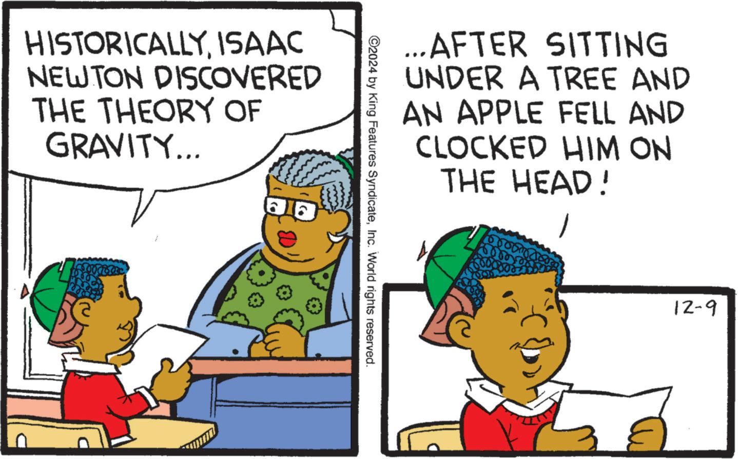 Art OCR: HISTORICALLYISAAC NEWTON DISCOVERED THE THEORY OF GRAVITY... ...AFTER SITTING UNDER A TREE AND AN APPLE FELL AND CLOCKED HIM ON THE HEAD! ©2024 by King Features SyndicateInc. World rights reserved. 12-9 HISTORICALLYISAAC NEWTON DISCOVERED THE THEORY OF GRAVITY ... ... AFTER SITTING UNDER A TREE AND AN APPLE FELL AND CLOCKED HIM ON THE HEAD ! © 2024 by King Features SyndicateInc. World rights reserved . 12-9