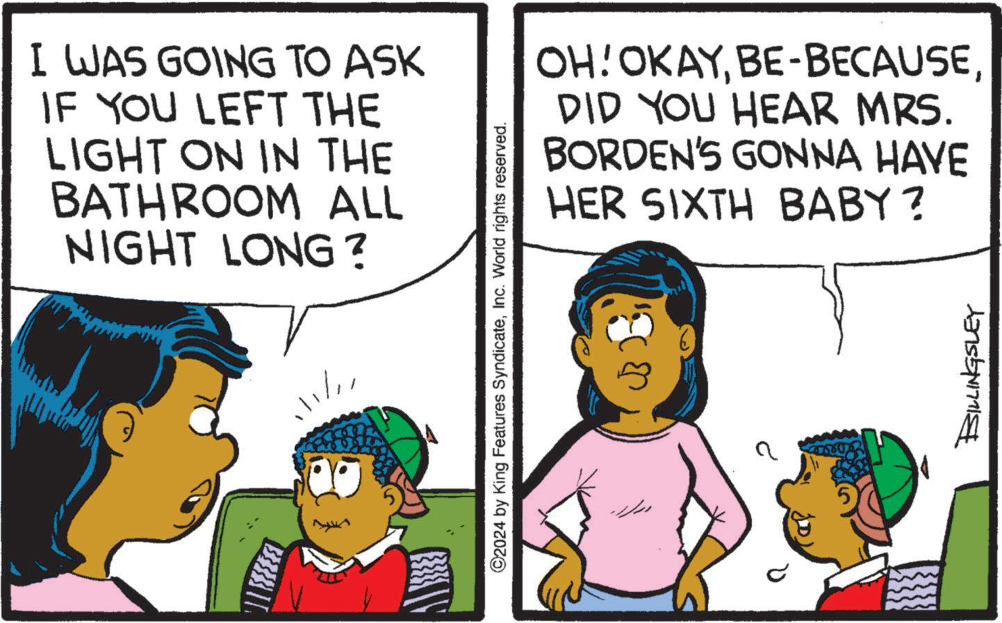 Font OCR: I WAS GOING TO ASK IF YOU LEFT THE LIGHT ON IN THE BATHROOM ALL NIGHT LONG? 111/11 ©2024 by King Features SyndicateInc. World rights reserved. OH! OKAYDID YOU HEAR MRS. BORDEN'S GONNA HAVE HER SIXTH BABY? BILLINGSLEY I WAS GOING TO ASK IF YOU LEFT THE LIGHT ON IN THE BATHROOM ALL NIGHT LONG ? 111/11 © 2024 by King Features SyndicateInc. World rights reserved . OH ! OKAYBE - BECAUSEDID YOU HEAR MRS . BORDEN'S GONNA HAVE HER SIXTH BABY ? BILLINGSLEY