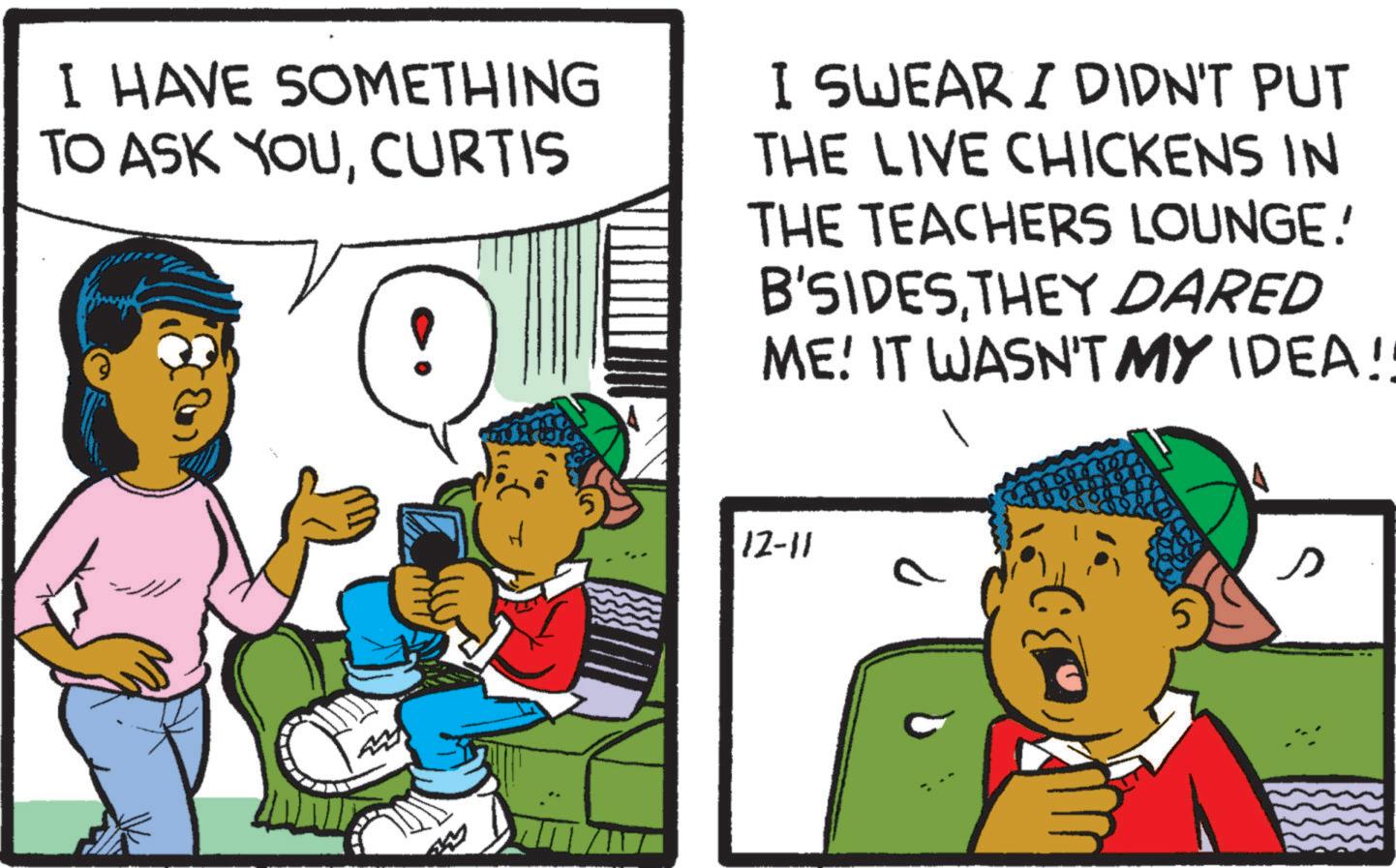 Child OCR: I HAVE SOMETHING TO ASK YOUCURTIS I SWEAR I DIDN'T PUT THE LIVE CHICKENS IN THE TEACHERS LOUNGE! B'SIDESTHEY DARED ME! IT WASN'T MY IDEA!! 12-11 S I HAVE SOMETHING TO ASK YOUCURTIS I SWEAR I DIDN'T PUT THE LIVE CHICKENS IN THE TEACHERS LOUNGE ! B'SIDESTHEY DARED ME ! IT WASN'T MY IDEA !! 12-11 S
