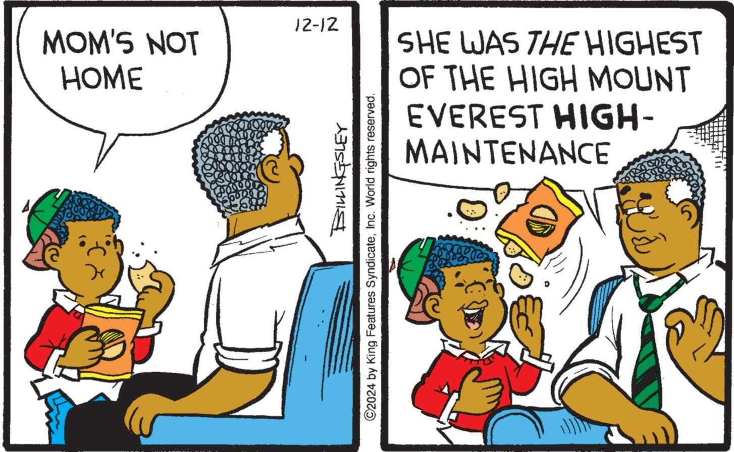 Rectangle OCR: 12-12 MOM'S NOT HOME SHE WAS THE HIGHEST OF THE HIGH MOUNT EVEREST HIGH- MAINTENANCE BILLINGSLEY ©2024 by King Features SyndicateInc. World rights reserved. 12-12 MOM'S NOT HOME SHE WAS THE HIGHEST OF THE HIGH MOUNT EVEREST HIGH- MAINTENANCE BILLINGSLEY © 2024 by King Features SyndicateInc. World rights reserved .