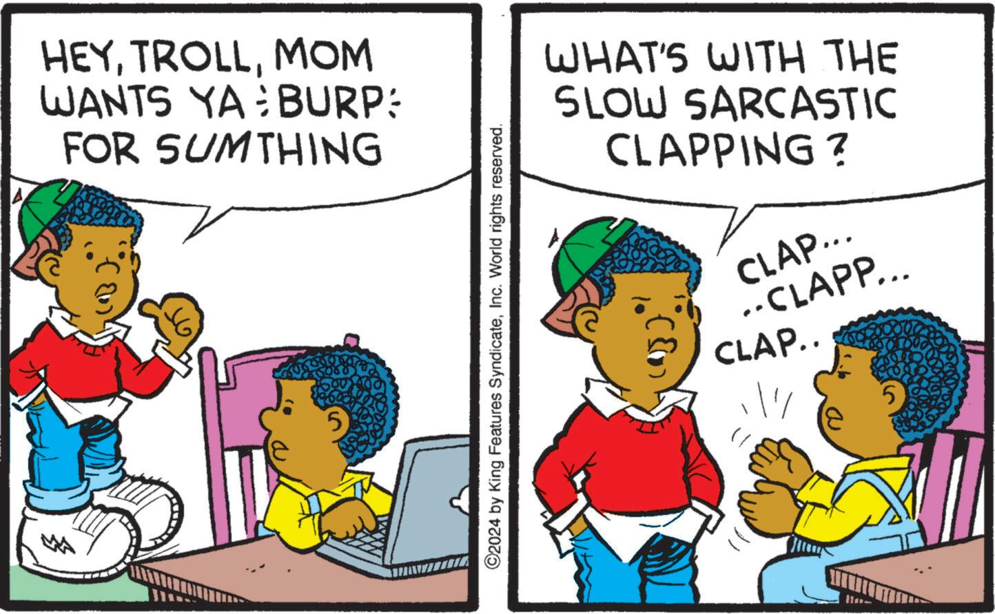 Humour OCR: A HEYMOM WANTS YA BURP: FOR SUMTHING 5 WHAT'S WITH THE SLOW SARCASTIC CLAPPING? CLAP... ..CLAPP... CLAP.. ©2024 by King Features SyndicateInc. World rights reserved. 5 A HEYMOM WANTS YA BURP : FOR SUMTHING 5 WHAT'S WITH THE SLOW SARCASTIC CLAPPING ? CLAP ... ..CLAPP ... CLAP .. © 2024 by King Features SyndicateInc. World rights reserved . 5
