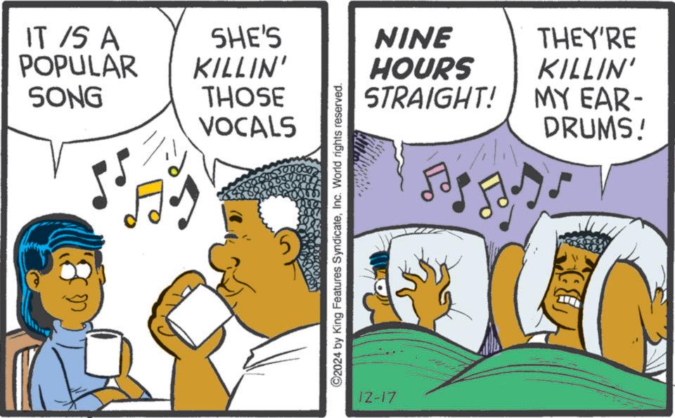 Animation OCR: IT IS A POPULAR SONG SHE'S KILLIN' THOSE VOCALS ©2024 by King Features SyndicateInc. World rights reserved. 12-17 NINE HOURS STRAIGHT! A THEY'RE KILLIN' MY EAR- DRUMS! IT IS A POPULAR SONG SHE'S KILLIN ' THOSE VOCALS © 2024 by King Features SyndicateInc. World rights reserved . 12-17 NINE HOURS STRAIGHT ! A THEY'RE KILLIN ' MY EAR- DRUMS !