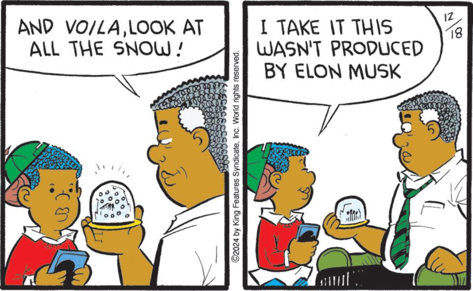 Fiction OCR: AND VOILALOOK AT ALL THE SNOW! I TAKE IT THIS WASN'T PRODUCED BY ELON MUSK 12 18 ©2024 by King Features SyndicateInc. World rights reserved. AND VOILALOOK AT ALL THE SNOW ! I TAKE IT THIS WASN'T PRODUCED BY ELON MUSK 12 18 © 2024 by King Features SyndicateInc. World rights reserved .