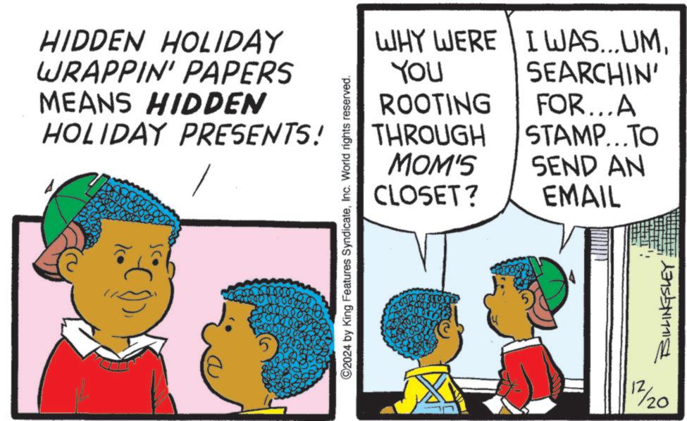 Child OCR: HIDDEN HOLIDAY WRAPPIN' PAPERS MEANS HIDDEN HOLIDAY PRESENTS! THROUGH 5 ©2024 by King Features SyndicateInc. World rights reserved. WHY WERE I WAS...UMSEARCHIN' YOU ROOTING FOR...A STAMP...TO MOM'S CLOSET? SEND AN EMAIL 12/20 BILLINGSLEY HIDDEN HOLIDAY WRAPPIN ' PAPERS MEANS HIDDEN HOLIDAY PRESENTS ! THROUGH 5 © 2024 by King Features SyndicateInc. World rights reserved . WHY WERE I WAS ... UMSEARCHIN ' YOU ROOTING FOR ... A STAMP ... TO MOM'S CLOSET ? SEND AN EMAIL 12/20 BILLINGSLEY