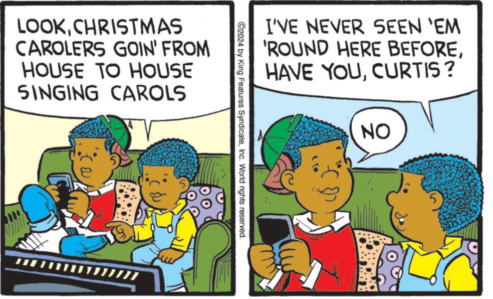 Publication OCR: LOOKCHRISTMAS CAROLERS GOIN' FROM HOUSE TO HOUSE SINGING CAROLS B 5 ©2024 by King Features SyndicateInc. World rights reserved. I'VE NEVER SEEN 'EM 'ROUND HERE BEFORECURTIS? NO 5 LOOKCHRISTMAS CAROLERS GOIN ' FROM HOUSE TO HOUSE SINGING CAROLS B 5 © 2024 by King Features SyndicateInc. World rights reserved . I'VE NEVER SEEN ' EM ' ROUND HERE BEFOREHAVE YOUCURTIS ? NO 5