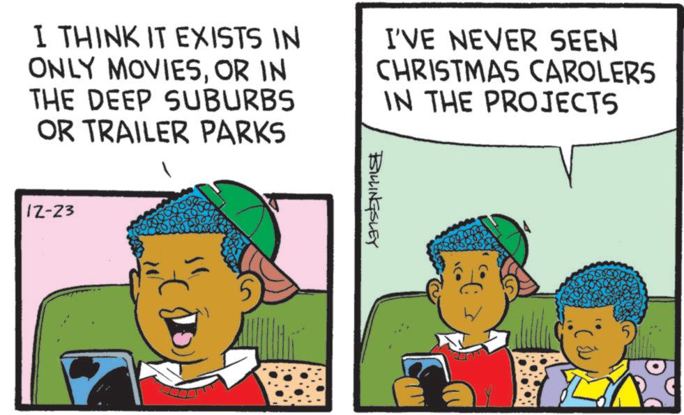 Animated cartoon OCR: I THINK IT EXISTS IN ONLY MOVIESOR IN THE DEEP SUBURBS OR TRAILER PARKS I'VE NEVER SEEN CHRISTMAS CAROLERS IN THE PROJECTS 12-23 BILLINGSLEY 5 I THINK IT EXISTS IN ONLY MOVIESOR IN THE DEEP SUBURBS OR TRAILER PARKS I'VE NEVER SEEN CHRISTMAS CAROLERS IN THE PROJECTS 12-23 BILLINGSLEY 5