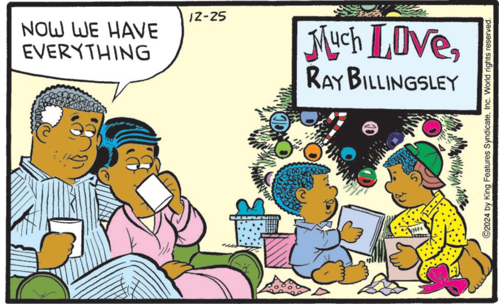 Animated cartoon OCR: NOW WE HAVE EVERYTHING 12-25 Much LoveRAY BILLINGSLEY ©2024 by King Features SyndicateInc. World rights reserved. NOW WE HAVE EVERYTHING 12-25 Much LoveRAY BILLINGSLEY © 2024 by King Features SyndicateInc. World rights reserved .