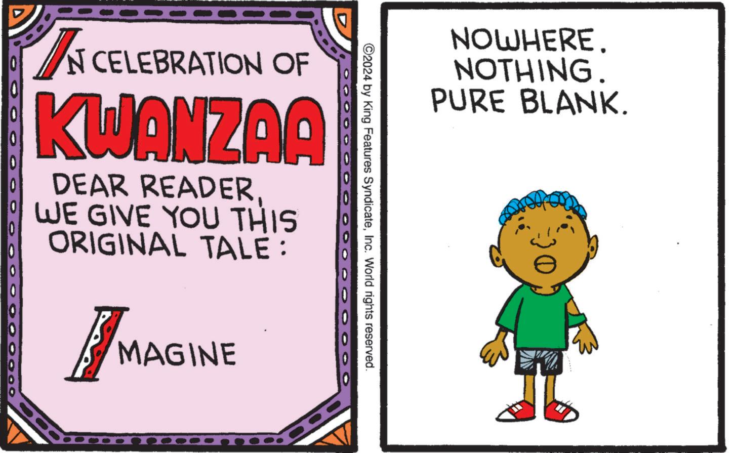 OCR: NOWHERE. NOTHING. PURE BLANK. ©2024 by King Features SyndicateInc. World rights reserved. IN CELEBRATION OF KWANZAA DEAR READERWE GIVE YOU THIS ORIGINAL TALE: OOO O O O O O O 0 0 000000 MAGINE NOWHERE . NOTHING . PURE BLANK . © 2024 by King Features SyndicateInc. World rights reserved . IN CELEBRATION OF KWANZAA DEAR READERWE GIVE YOU THIS ORIGINAL TALE : OOO O O O O O O 0 0 000000 MAGINE