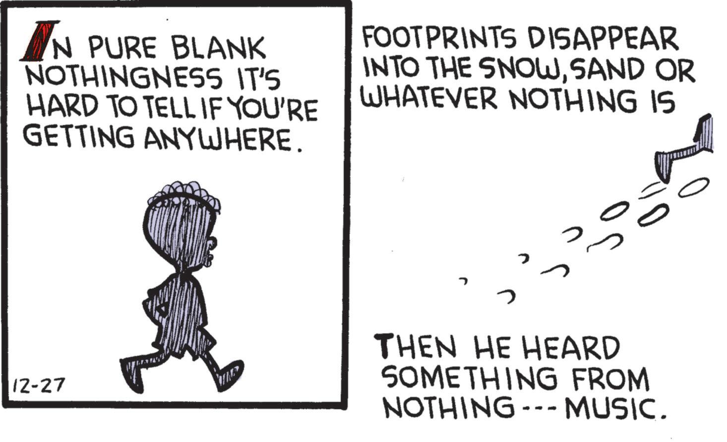 Line art OCR: IN PURE BLANK NOTHINGNESS IT'S HARD TO TELL IF YOU'RE GETTING ANYWHERE. FOOTPRINTS DISAPPEAR INTO THE SNOWSAND OR WHATEVER NOTHING IS 12-27 ? THEN HE HEARD SOMETHING FROM NOTHING --- MUSIC. IN PURE BLANK NOTHINGNESS IT'S HARD TO TELL IF YOU'RE GETTING ANYWHERE . FOOTPRINTS DISAPPEAR INTO THE SNOWSAND OR WHATEVER NOTHING IS 12-27 ? THEN HE HEARD SOMETHING FROM NOTHING --- MUSIC .