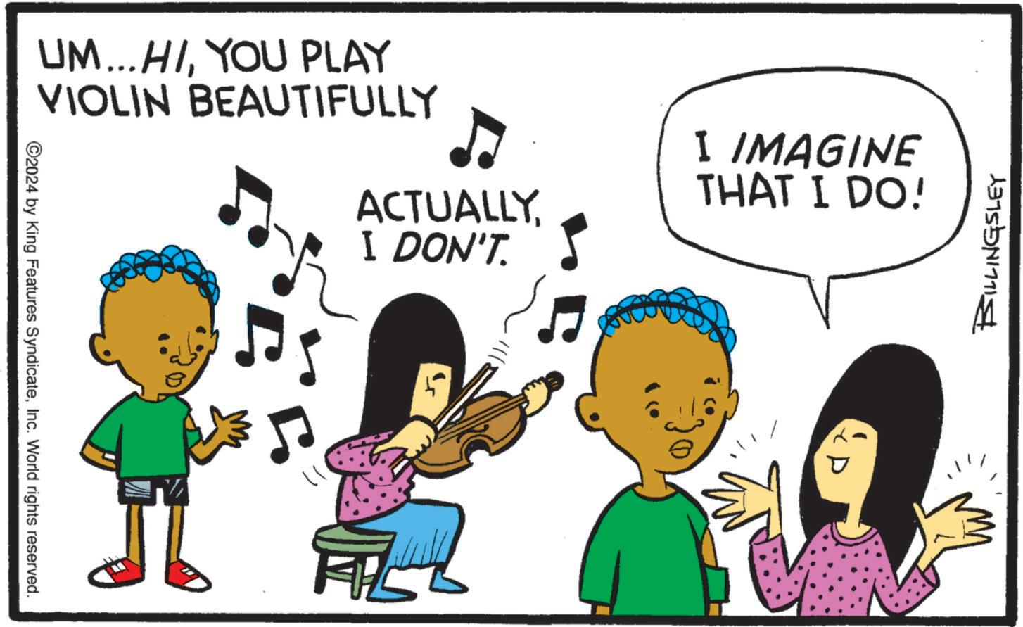 Graphics OCR: UM...HIYOU PLAY VIOLIN BEAUTIFULLY ACTUALLY. I DON'T. 2024 by King Features SyndicateInc. World rights reserved. ?. I IMAGINE THAT I DO! BILLINGSLEY UM ... HIYOU PLAY VIOLIN BEAUTIFULLY ACTUALLY . I DON'T . 2024 by King Features SyndicateInc. World rights reserved . ? . I IMAGINE THAT I DO ! BILLINGSLEY