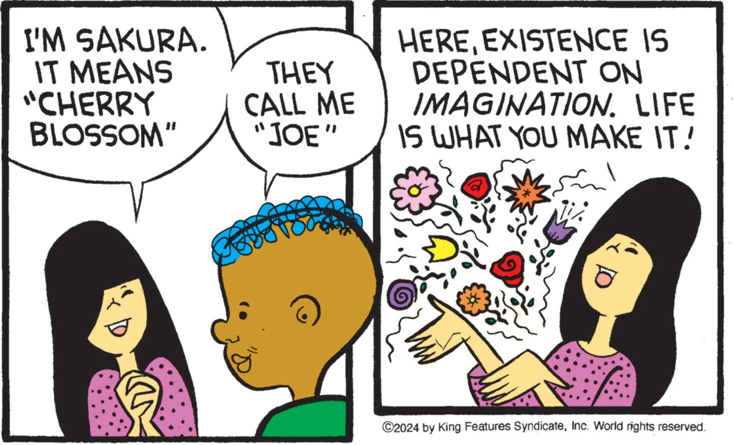 Comic book OCR: I'M SAKURA. IT MEANS "CHERRY BLOSSOM" THEY CALL ME "JOE" HEREEXISTENCE IS DEPENDENT ON IMAGINATION. LIFE IS WHAT YOU MAKE IT! ©2024 by King Features SyndicateInc. World rights reserved. I'M SAKURA . IT MEANS " CHERRY BLOSSOM " THEY CALL ME " JOE " HEREEXISTENCE IS DEPENDENT ON IMAGINATION . LIFE IS WHAT YOU MAKE IT ! © 2024 by King Features SyndicateInc. World rights reserved .