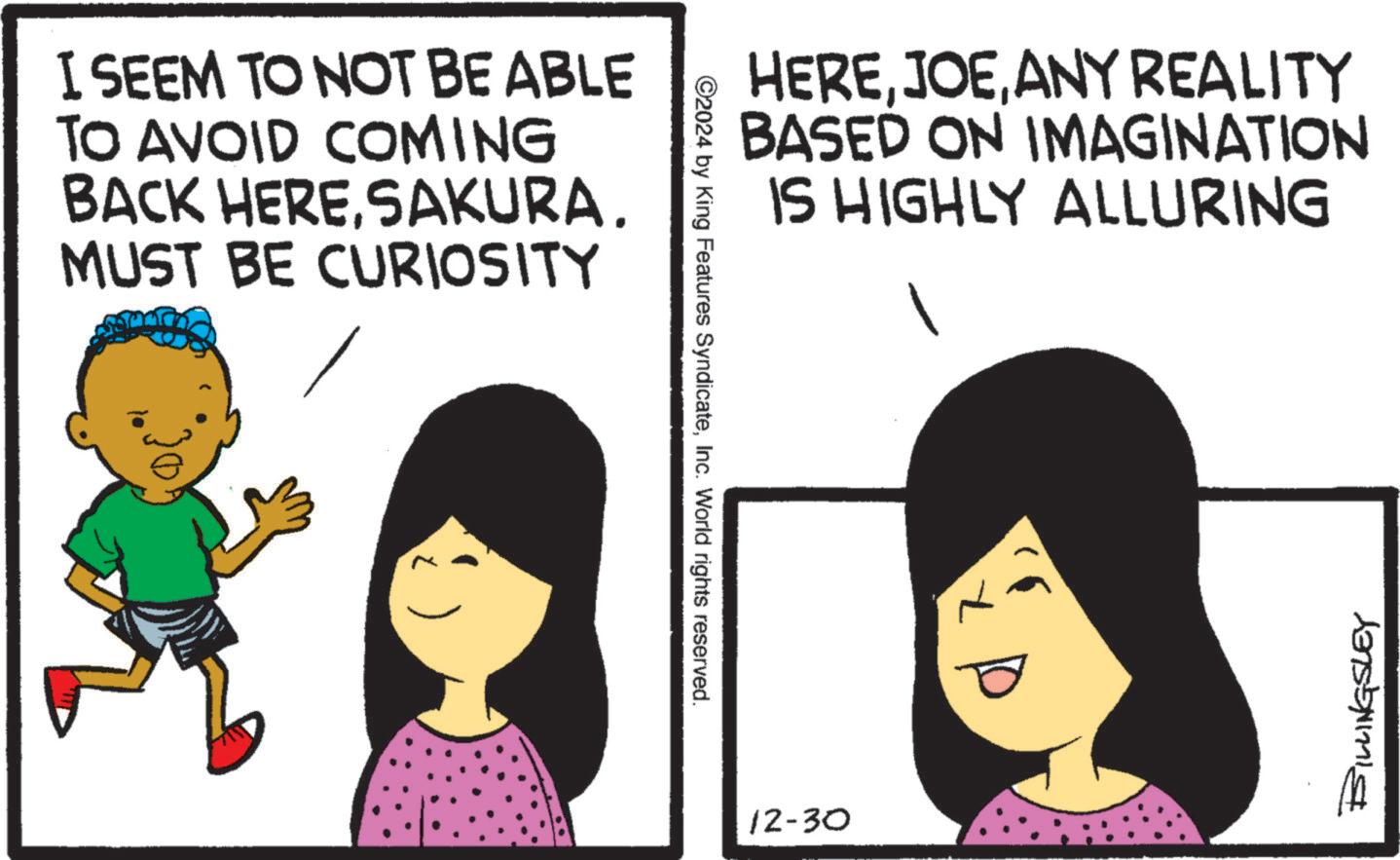 Clip art OCR: I SEEM TO NOT BE ABLE TO AVOID COMING BACK HERESAKURA. MUST BE CURIOSITY ©2024 by King Features SyndicateInc. World rights reserved. HEREANY REALITY BASED ON IMAGINATION IS HIGHLY ALLURING 12-30 BILLINGSLEY I SEEM TO NOT BE ABLE TO AVOID COMING BACK HERESAKURA . MUST BE CURIOSITY © 2024 by King Features SyndicateInc. World rights reserved . HEREANY REALITY BASED ON IMAGINATION IS HIGHLY ALLURING 12-30 BILLINGSLEY