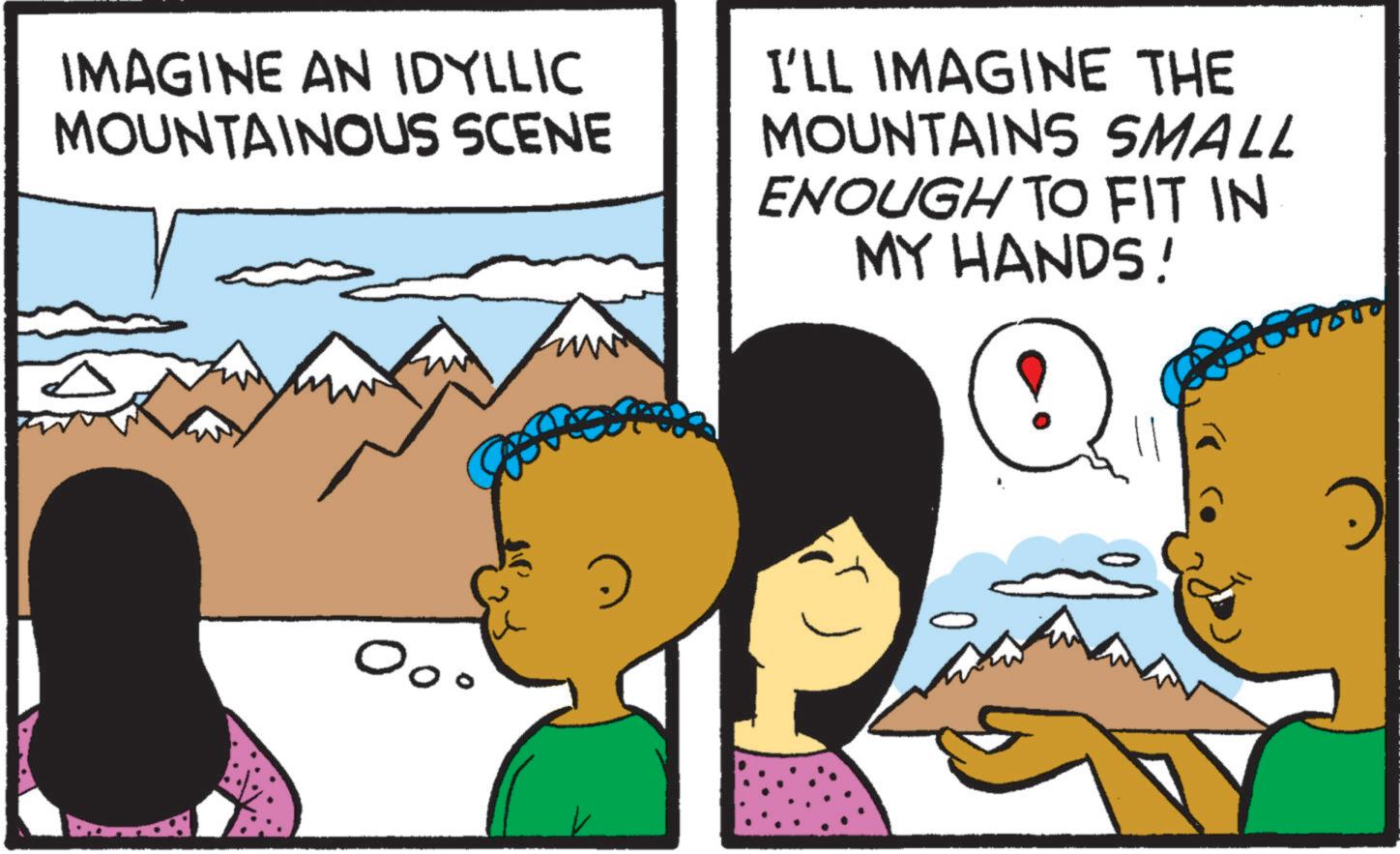 Fiction OCR: IMAGINE AN IDYLLIC MOUNTAINOUS SCENE I'LL IMAGINE THE MOUNTAINS SMALL ENOUGH TO FIT IN MY HANDS! Ooo IMAGINE AN IDYLLIC MOUNTAINOUS SCENE I'LL IMAGINE THE MOUNTAINS SMALL ENOUGH TO FIT IN MY HANDS ! Ooo