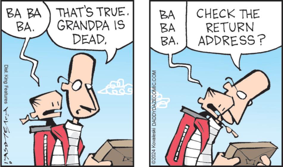 Animated cartoon OCR: Dist. King Features Foraleski BA BA THAT'S TRUE. BA CHECK THE BA. GRANDPA IS BA RETURN DEADBA. ADDRESS? ©2024 Kovaleski DADDYDAZECOMIC.COM Dist . King Features Foraleski BA BA THAT'S TRUE . BA CHECK THE BA . GRANDPA IS BA RETURN DEADBA . ADDRESS ? © 2024 Kovaleski DADDYDAZECOMIC.COM