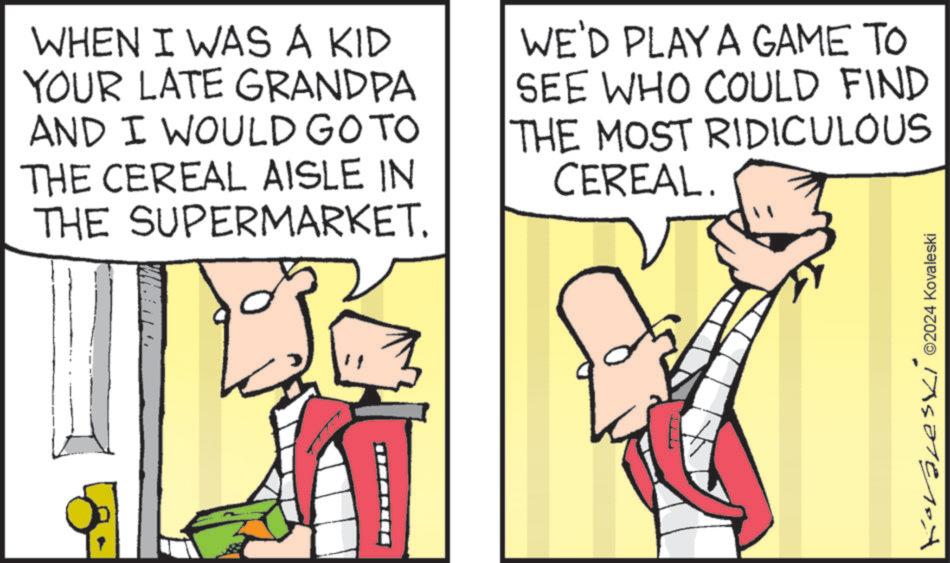 Comics OCR: WHEN I WAS A KID YOUR LATE GRANDPA AND I WOULD GO TO THE CEREAL AISLE IN THE SUPERMARKET. WE'D PLAY A GAME TO SEE WHO COULD FIND THE MOST RIDICULOUS CEREAL. Korales ©2024 Kovaleski WHEN I WAS A KID YOUR LATE GRANDPA AND I WOULD GO TO THE CEREAL AISLE IN THE SUPERMARKET . WE'D PLAY A GAME TO SEE WHO COULD FIND THE MOST RIDICULOUS CEREAL . Korales © 2024 Kovaleski