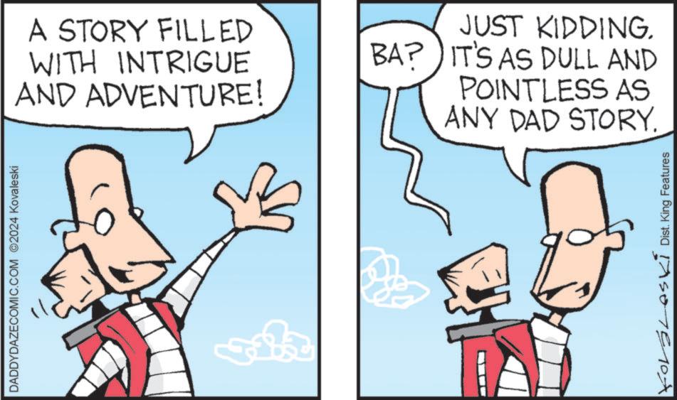 Animated cartoon OCR: DADDYDAZECOMIC.COM 2024 Kovaleski A STORY FILLED WITH INTRIGUE AND ADVENTURE! JUST KIDDING. BA? IT'S AS DULL AND POINTLESS AS ANY DAD STORY. IASOTE 10x Dist. King Features DADDYDAZECOMIC.COM 2024 Kovaleski A STORY FILLED WITH INTRIGUE AND ADVENTURE ! JUST KIDDING . BA ? IT'S AS DULL AND POINTLESS AS ANY DAD STORY . IASOTE 10x Dist . King Features
