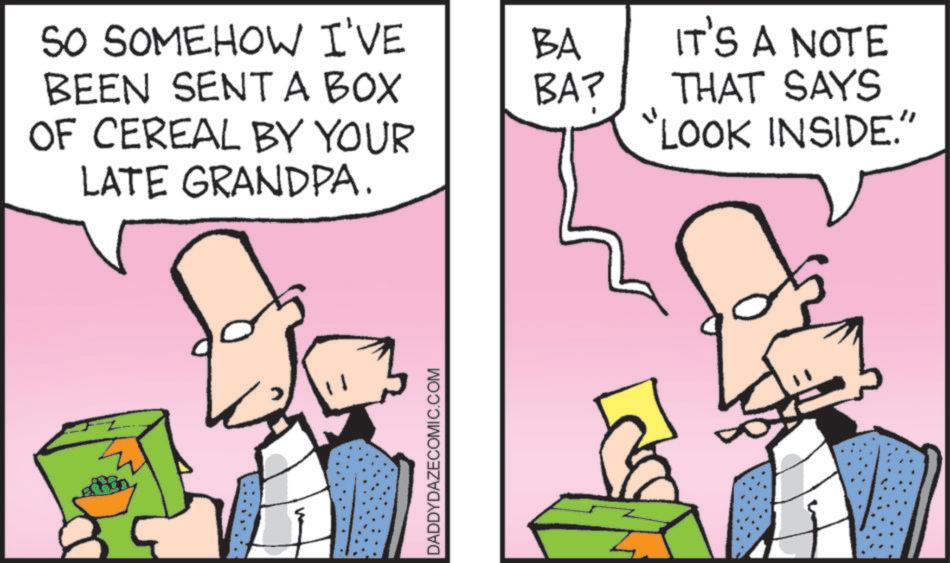 Animated cartoon OCR: SO SOMEHOW I'VE BA IT'S A NOTE BEEN SENT A BOX OF CEREAL BY YOUR LATE GRANDPA. BA? THAT SAYS "LOOK INSIDE." DADDYDAZECOMIC.COM SO SOMEHOW I'VE BA IT'S A NOTE BEEN SENT A BOX OF CEREAL BY YOUR LATE GRANDPA . BA ? THAT SAYS " LOOK INSIDE . " DADDYDAZECOMIC.COM