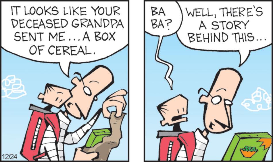 Animation OCR: IT LOOKS LIKE YOUR DECEASED GRANDPA SENT ME... A BOX OF CEREAL. BA BA? 12/24 WELLTHERE'S A STORY BEHIND THIS... IT LOOKS LIKE YOUR DECEASED GRANDPA SENT ME ... A BOX OF CEREAL . BA BA ? 12/24 WELLTHERE'S A STORY BEHIND THIS ...