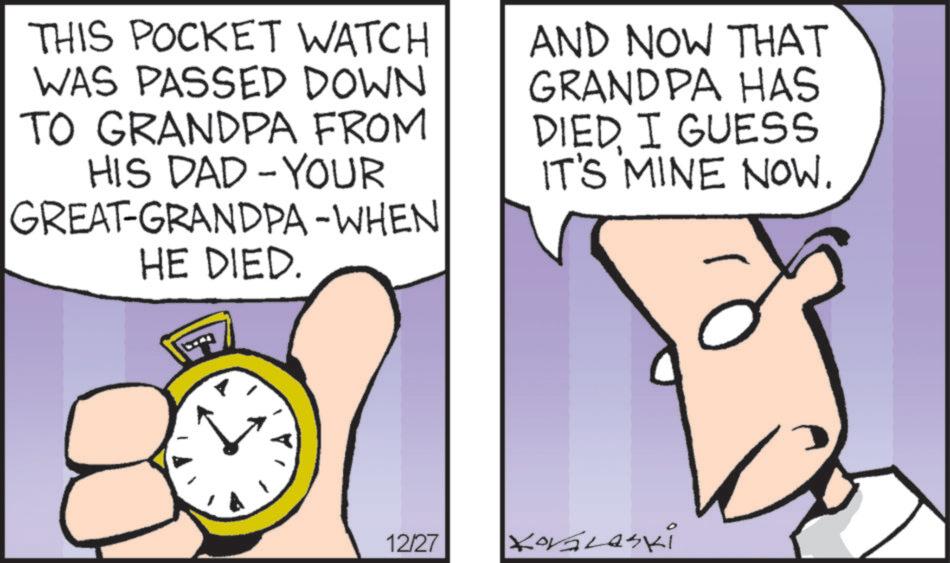 Animated cartoon OCR: THIS POCKET WATCH WAS PASSED DOWN TO GRANDPA FROM HIS DAD-YOUR GREAT-GRANDPA -WHEN HE DIED. AND NOW THAT GRANDPA HAS DIED. I GUESS IT'S MINE NOW. 12/27 Kovalaski THIS POCKET WATCH WAS PASSED DOWN TO GRANDPA FROM HIS DAD - YOUR GREAT - GRANDPA -WHEN HE DIED . AND NOW THAT GRANDPA HAS DIED . I GUESS IT'S MINE NOW . 12/27 Kovalaski