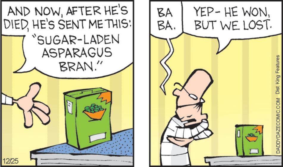Clip art OCR: 12/25 AND NOWAFTER HE'S DIEDHE'S SENT ME THIS: "SUGAR-LADEN ASPARAGUS BRAN." BA BA. YEP- HE WONBUT WE LOST. DADDYDAZECOMIC.COM Dist. King Features 12/25 AND NOWAFTER HE'S DIEDHE'S SENT ME THIS : " SUGAR - LADEN ASPARAGUS BRAN . " BA BA . YEP- HE WONBUT WE LOST . DADDYDAZECOMIC.COM Dist . King Features