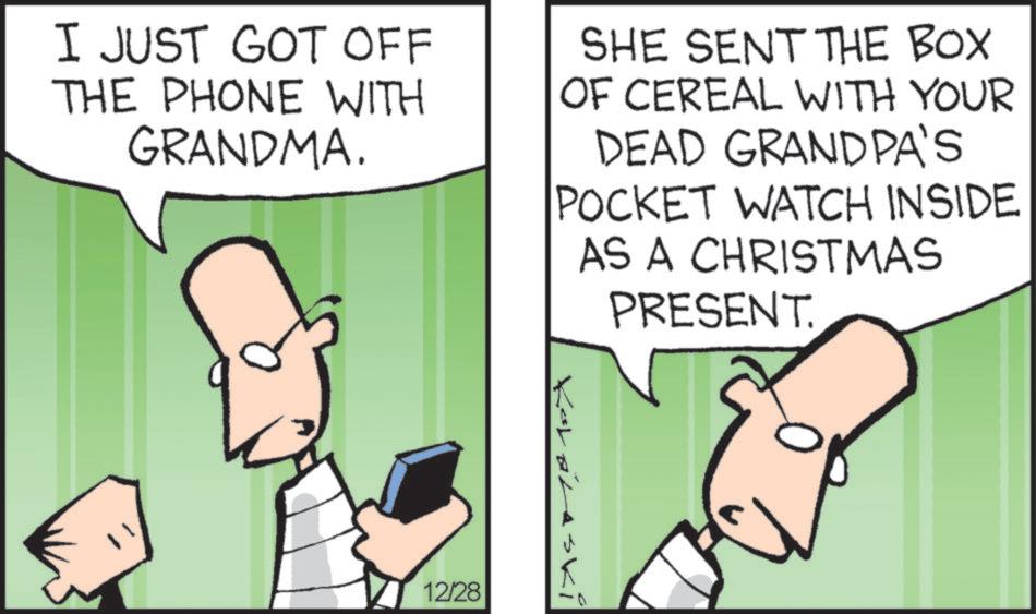 Pleased OCR: I JUST GOT OFF THE PHONE WITH GRANDMA. SHE SENT THE BOX OF CEREAL WITH YOUR DEAD GRANDPA'S POCKET WATCH INSIDE AS A CHRISTMAS PRESENT. Kolarski 12/28 I JUST GOT OFF THE PHONE WITH GRANDMA . SHE SENT THE BOX OF CEREAL WITH YOUR DEAD GRANDPA'S POCKET WATCH INSIDE AS A CHRISTMAS PRESENT . Kolarski 12/28