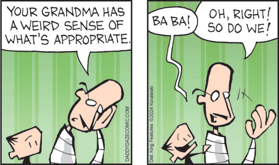 Pleased OCR: YOUR GRANDMA HAS A WEIRD SENSE OF WHAT'S APPROPRIATE. BA BAI OHRIGHT! SO DO WE! DADDYDAZECOMIC.COM Dist. King Features 2024 Kovaleski it YOUR GRANDMA HAS A WEIRD SENSE OF WHAT'S APPROPRIATE . BA BAI OHRIGHT ! SO DO WE ! DADDYDAZECOMIC.COM Dist . King Features 2024 Kovaleski it