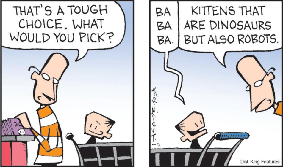 Comics OCR: THAT'S A TOUGH BA CHOICE. WHAT BA KITTENS THAT ARE DINOSAURS WOULD YOU PICK? BA. BUT ALSO ROBOTS. Foraleski Dist. King Features THAT'S A TOUGH BA CHOICE . WHAT BA KITTENS THAT ARE DINOSAURS WOULD YOU PICK ? BA . BUT ALSO ROBOTS . Foraleski Dist . King Features