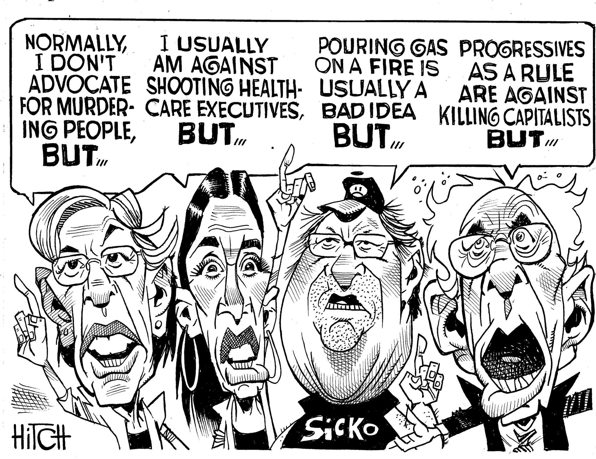 Line art OCR: NORMALLYI DON'T I USUALLY AM AGAINST ADVOCATE SHOOTING HEALTH- FOR MURDER CARE EXECUTIVESBUT ING PEOPLEBUTIM POURING GAS ON A FIRE IS PROGRESSIVES AS A RULE USUALLY A BAD IDEA BUT .IO/ ARE AGAINST KILLING CAPITALISTS BUT III HITCH Sicko NORMALLYI DON'T I USUALLY AM AGAINST ADVOCATE SHOOTING HEALTH- FOR MURDER CARE EXECUTIVESBUT ING PEOPLEBUTIM POURING GAS ON A FIRE IS PROGRESSIVES AS A RULE USUALLY A BAD IDEA BUT .IO / ARE AGAINST KILLING CAPITALISTS BUT III HITCH Sicko
