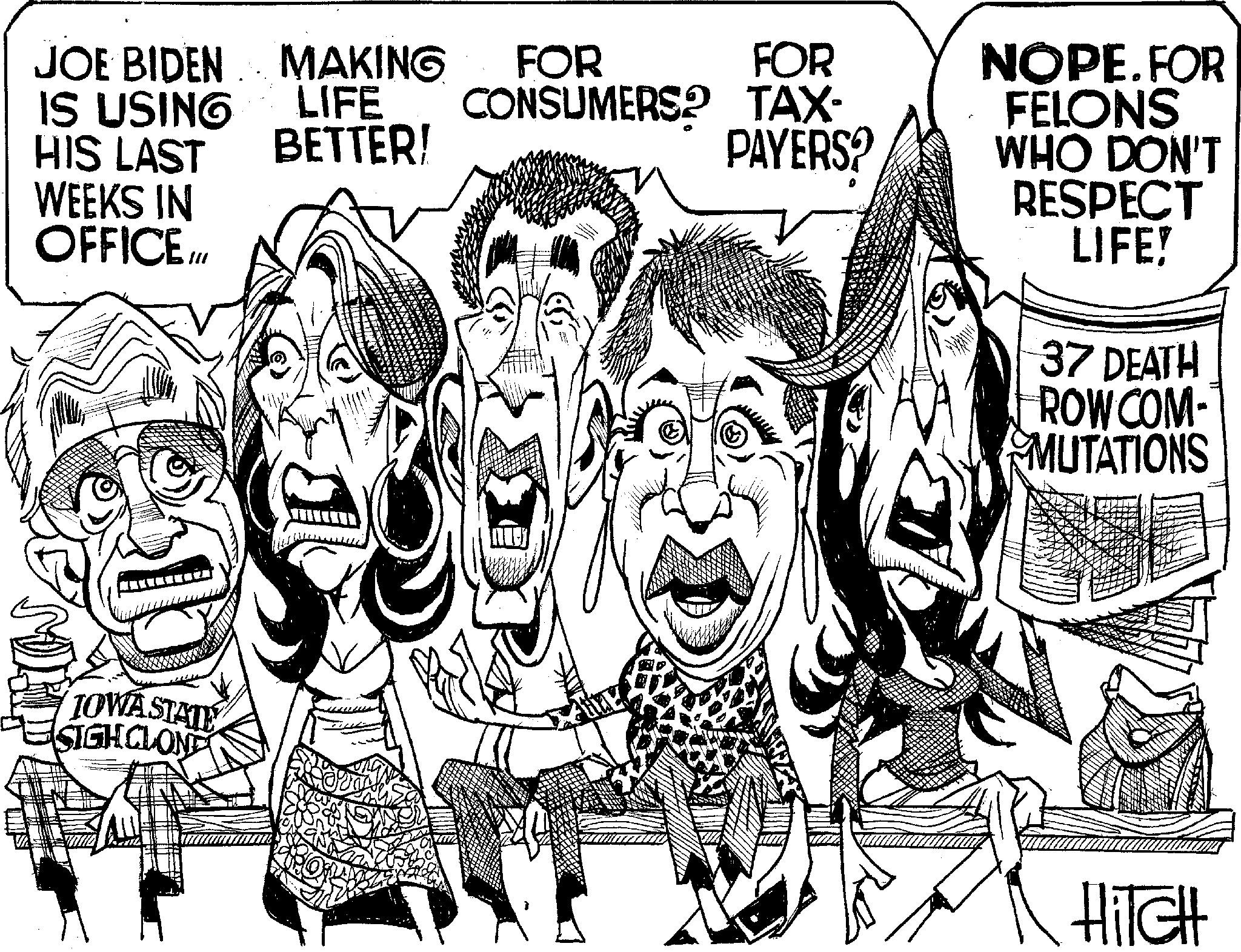 Line art OCR: VA MAKING FOR FOR CONSUMERS? TAX- JOE BIDEN IS USING HIS LAST WEEKS IN OFFICE. /// LIFE BETTER! PAYERS? NOPE.FOR FELONS WHO DON'T RESPECT LIFE! 37 DEATH ROW COM- MUTATIONS TOWA STATE SIGHCLONE HITCH VA MAKING FOR FOR CONSUMERS ? TAX- JOE BIDEN IS USING HIS LAST WEEKS IN OFFICE . /// LIFE BETTER ! PAYERS ? NOPE.FOR FELONS WHO DON'T RESPECT LIFE ! 37 DEATH ROW COM- MUTATIONS TOWA STATE SIGHCLONE HITCH
