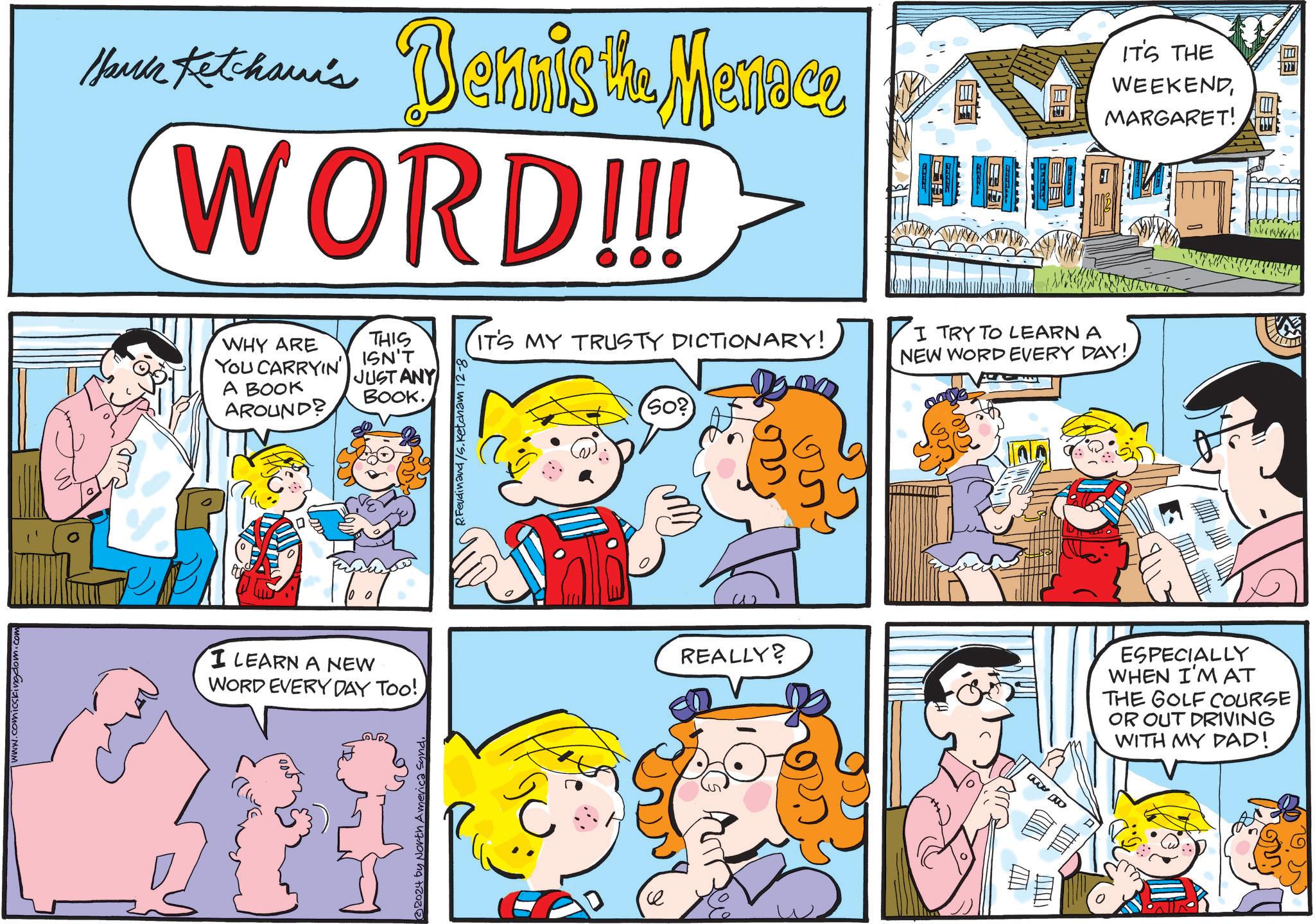 Line OCR: www.comicskingdom.com Maria tet-han's Dennis the Menace WORD!!! IT'S THE WEEKENDMARGARET! WHY ARE YOU CARRYIN') A BOOK AROUND? THIS ISN'T JUST ANY BOOK. I LEARN A NEW WORD EVERY DAY TOO!32024 by North America Synd. R.Ferdinand /S. Ketcham 12-8 So? IT'S MY TRUSTY DICTIONARY! I TRY TO LEARN A NEW WORD EVERY DAY! REALLY? ESPECIALLY WHEN I'M AT THE GOLF COURSE OR OUT DRIVING WITH MY DAD! 2.20 EB www.comicskingdom.com Maria tet - han's Dennis the Menace WORD !!! IT'S THE WEEKENDMARGARET ! WHY ARE YOU CARRYIN ' ) A BOOK AROUND ? THIS ISN'T JUST ANY BOOK . I LEARN A NEW WORD EVERY DAY TOO !32024 by North America Synd . R.Ferdinand / S . Ketcham 12-8 So ? IT'S MY TRUSTY DICTIONARY ! I TRY TO LEARN A NEW WORD EVERY DAY ! REALLY ? ESPECIALLY WHEN I'M AT THE GOLF COURSE OR OUT DRIVING WITH MY DAD ! 2.20 EB